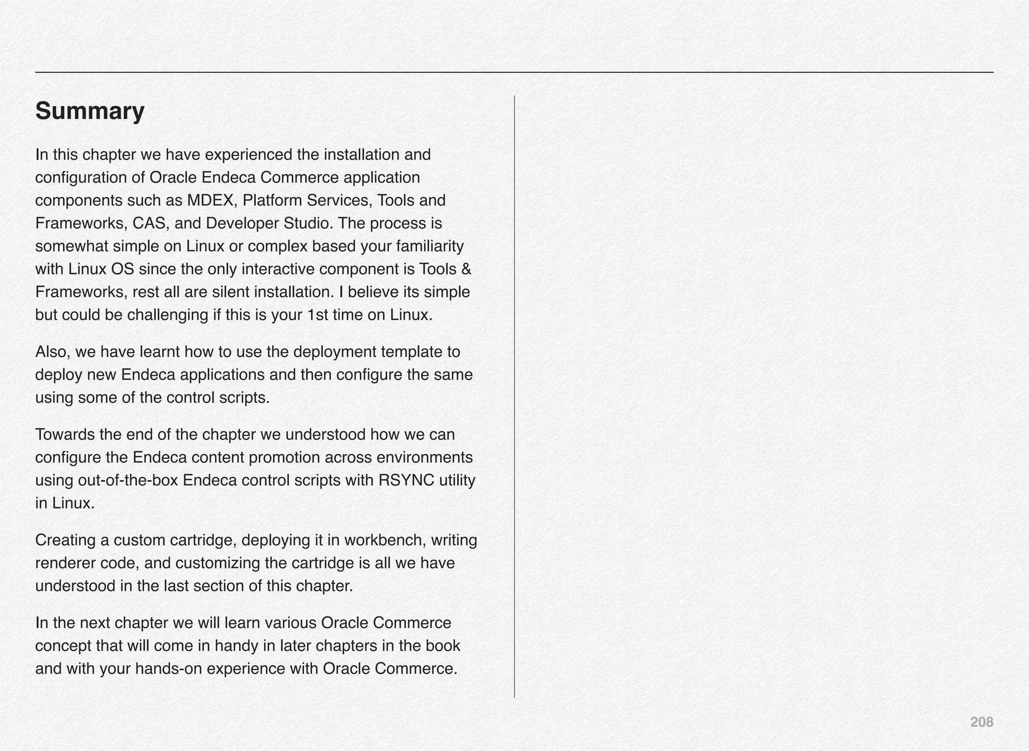 208
Summary
In this chapter we have experienced the installation and
conﬁguration of Oracle Endeca Commerce application
components such as MDEX, Platform Services, Tools and
Frameworks, CAS, and Developer Studio. The process is
somewhat simple on Linux or complex based your familiarity
with Linux OS since the only interactive component is Tools &
Frameworks, rest all are silent installation. I believe its simple
but could be challenging if this is your 1st time on Linux.
Also, we have learnt how to use the deployment template to
deploy new Endeca applications and then conﬁgure the same
using some of the control scripts.
Towards the end of the chapter we understood how we can
conﬁgure the Endeca content promotion across environments
using out-of-the-box Endeca control scripts with RSYNC utility
in Linux.
Creating a custom cartridge, deploying it in workbench, writing
renderer code, and customizing the cartridge is all we have
understood in the last section of this chapter.
In the next chapter we will learn various Oracle Commerce
concept that will come in handy in later chapters in the book
and with your hands-on experience with Oracle Commerce.
 