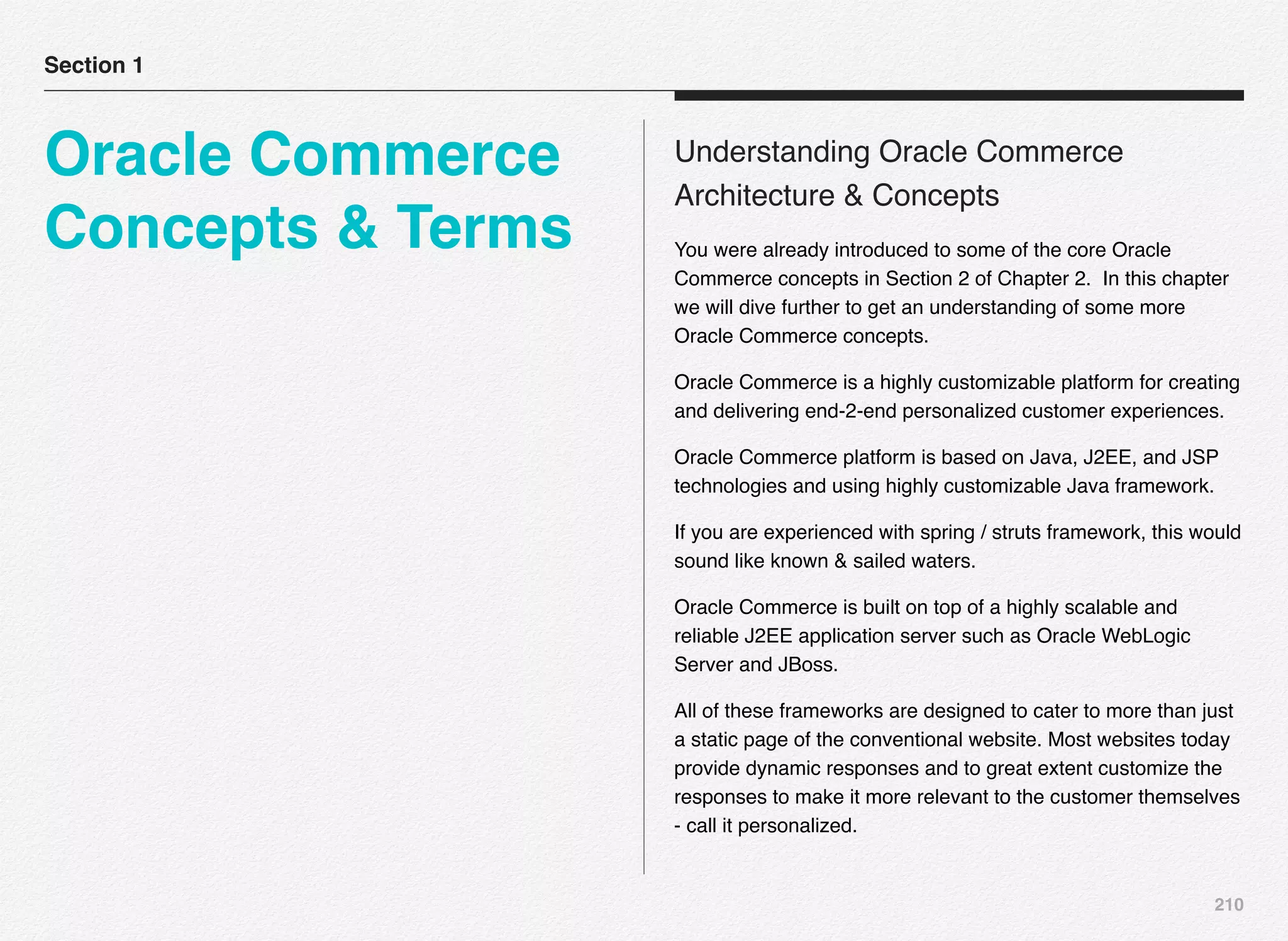 210
Understanding Oracle Commerce
Architecture & Concepts
You were already introduced to some of the core Oracle
Commerce concepts in Section 2 of Chapter 2. In this chapter
we will dive further to get an understanding of some more
Oracle Commerce concepts.
Oracle Commerce is a highly customizable platform for creating
and delivering end-2-end personalized customer experiences.
Oracle Commerce platform is based on Java, J2EE, and JSP
technologies and using highly customizable Java framework.
If you are experienced with spring / struts framework, this would
sound like known & sailed waters.
Oracle Commerce is built on top of a highly scalable and
reliable J2EE application server such as Oracle WebLogic
Server and JBoss.
All of these frameworks are designed to cater to more than just
a static page of the conventional website. Most websites today
provide dynamic responses and to great extent customize the
responses to make it more relevant to the customer themselves
- call it personalized.
Section 1
Oracle Commerce
Concepts & Terms
 
