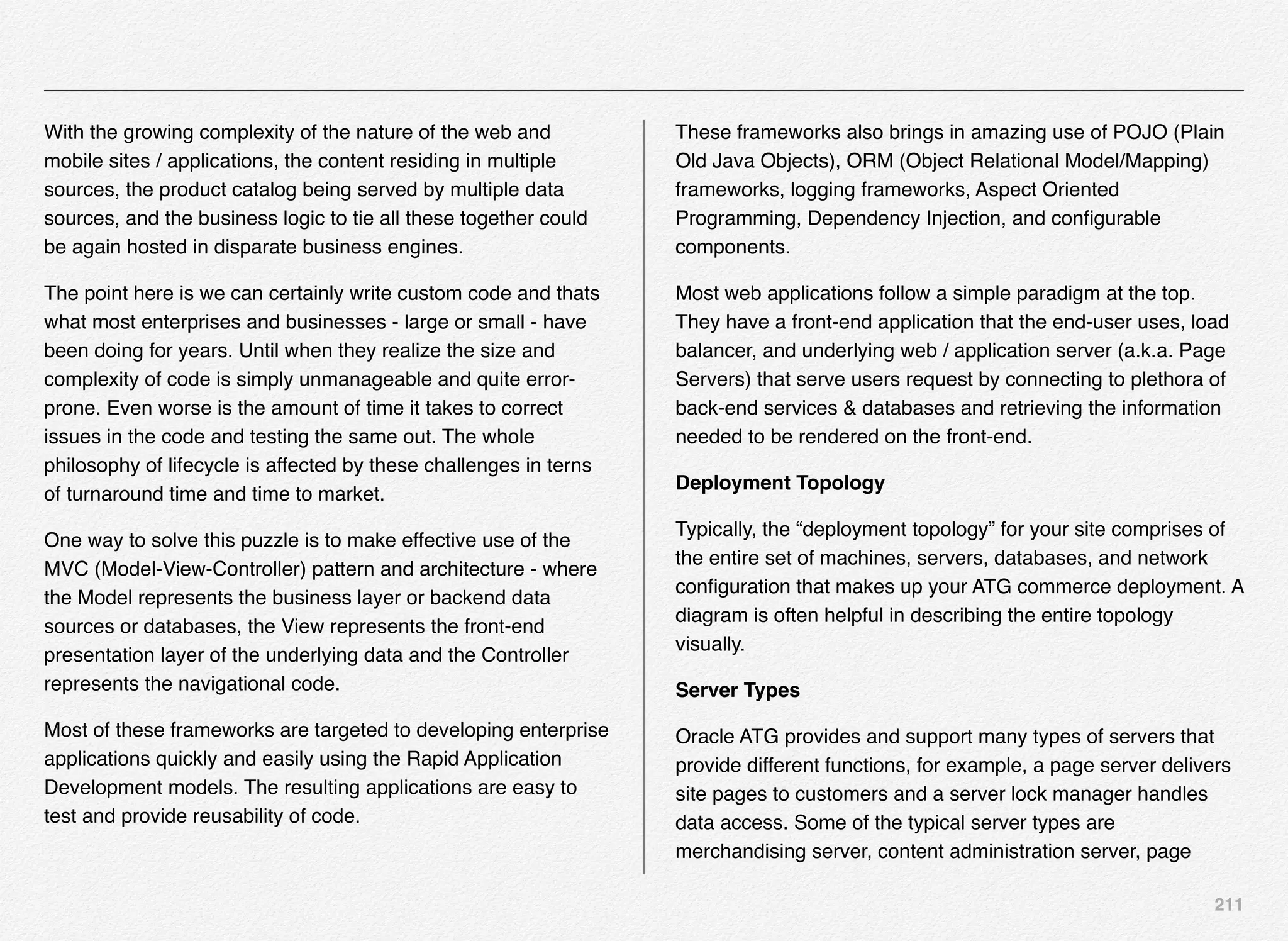 211
With the growing complexity of the nature of the web and
mobile sites / applications, the content residing in multiple
sources, the product catalog being served by multiple data
sources, and the business logic to tie all these together could
be again hosted in disparate business engines.
The point here is we can certainly write custom code and thats
what most enterprises and businesses - large or small - have
been doing for years. Until when they realize the size and
complexity of code is simply unmanageable and quite error-
prone. Even worse is the amount of time it takes to correct
issues in the code and testing the same out. The whole
philosophy of lifecycle is affected by these challenges in terns
of turnaround time and time to market.
One way to solve this puzzle is to make effective use of the
MVC (Model-View-Controller) pattern and architecture - where
the Model represents the business layer or backend data
sources or databases, the View represents the front-end
presentation layer of the underlying data and the Controller
represents the navigational code.
Most of these frameworks are targeted to developing enterprise
applications quickly and easily using the Rapid Application
Development models. The resulting applications are easy to
test and provide reusability of code.
These frameworks also brings in amazing use of POJO (Plain
Old Java Objects), ORM (Object Relational Model/Mapping)
frameworks, logging frameworks, Aspect Oriented
Programming, Dependency Injection, and conﬁgurable
components.
Most web applications follow a simple paradigm at the top.
They have a front-end application that the end-user uses, load
balancer, and underlying web / application server (a.k.a. Page
Servers) that serve users request by connecting to plethora of
back-end services & databases and retrieving the information
needed to be rendered on the front-end.
Deployment Topology
Typically, the “deployment topology” for your site comprises of
the entire set of machines, servers, databases, and network
conﬁguration that makes up your ATG commerce deployment. A
diagram is often helpful in describing the entire topology
visually.
Server Types
Oracle ATG provides and support many types of servers that
provide different functions, for example, a page server delivers
site pages to customers and a server lock manager handles
data access. Some of the typical server types are
merchandising server, content administration server, page
 