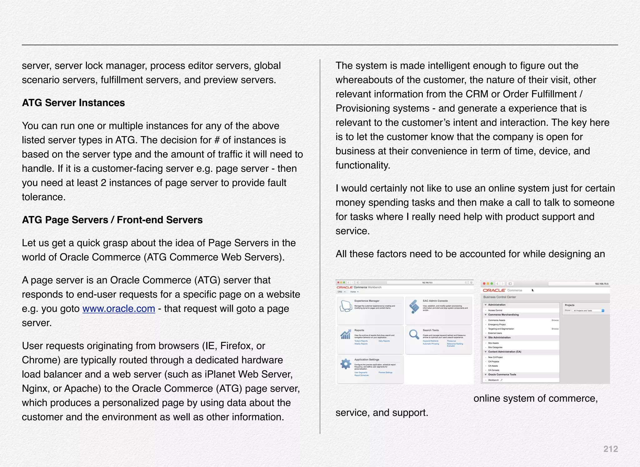 212
server, server lock manager, process editor servers, global
scenario servers, fulﬁllment servers, and preview servers.
ATG Server Instances
You can run one or multiple instances for any of the above
listed server types in ATG. The decision for # of instances is
based on the server type and the amount of trafﬁc it will need to
handle. If it is a customer-facing server e.g. page server - then
you need at least 2 instances of page server to provide fault
tolerance.
ATG Page Servers / Front-end Servers
Let us get a quick grasp about the idea of Page Servers in the
world of Oracle Commerce (ATG Commerce Web Servers).
A page server is an Oracle Commerce (ATG) server that
responds to end-user requests for a speciﬁc page on a website
e.g. you goto www.oracle.com - that request will goto a page
server.
User requests originating from browsers (IE, Firefox, or
Chrome) are typically routed through a dedicated hardware
load balancer and a web server (such as iPlanet Web Server,
Nginx, or Apache) to the Oracle Commerce (ATG) page server,
which produces a personalized page by using data about the
customer and the environment as well as other information.
The system is made intelligent enough to ﬁgure out the
whereabouts of the customer, the nature of their visit, other
relevant information from the CRM or Order Fulﬁllment /
Provisioning systems - and generate a experience that is
relevant to the customer’s intent and interaction. The key here
is to let the customer know that the company is open for
business at their convenience in term of time, device, and
functionality.
I would certainly not like to use an online system just for certain
money spending tasks and then make a call to talk to someone
for tasks where I really need help with product support and
service.
All these factors need to be accounted for while designing an
online system of commerce,
service, and support.
 
