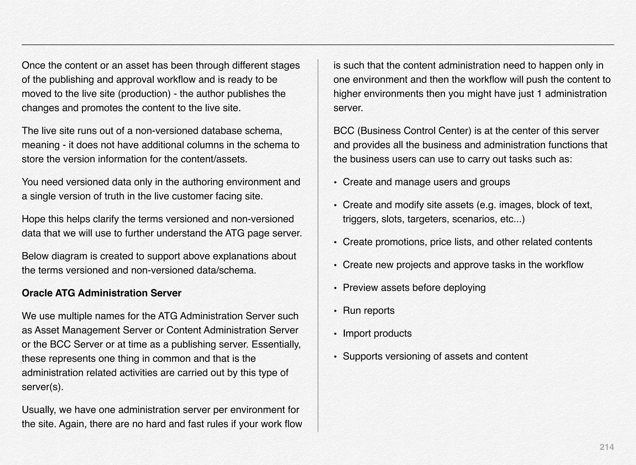 214
Once the content or an asset has been through different stages
of the publishing and approval workﬂow and is ready to be
moved to the live site (production) - the author publishes the
changes and promotes the content to the live site.
The live site runs out of a non-versioned database schema,
meaning - it does not have additional columns in the schema to
store the version information for the content/assets.
You need versioned data only in the authoring environment and
a single version of truth in the live customer facing site.
Hope this helps clarify the terms versioned and non-versioned
data that we will use to further understand the ATG page server.
Below diagram is created to support above explanations about
the terms versioned and non-versioned data/schema.
Oracle ATG Administration Server
We use multiple names for the ATG Administration Server such
as Asset Management Server or Content Administration Server
or the BCC Server or at time as a publishing server. Essentially,
these represents one thing in common and that is the
administration related activities are carried out by this type of
server(s).
Usually, we have one administration server per environment for
the site. Again, there are no hard and fast rules if your work ﬂow
is such that the content administration need to happen only in
one environment and then the workﬂow will push the content to
higher environments then you might have just 1 administration
server.
BCC (Business Control Center) is at the center of this server
and provides all the business and administration functions that
the business users can use to carry out tasks such as:
• Create and manage users and groups
• Create and modify site assets (e.g. images, block of text,
triggers, slots, targeters, scenarios, etc...)
• Create promotions, price lists, and other related contents
• Create new projects and approve tasks in the workﬂow
• Preview assets before deploying
• Run reports
• Import products
• Supports versioning of assets and content
 