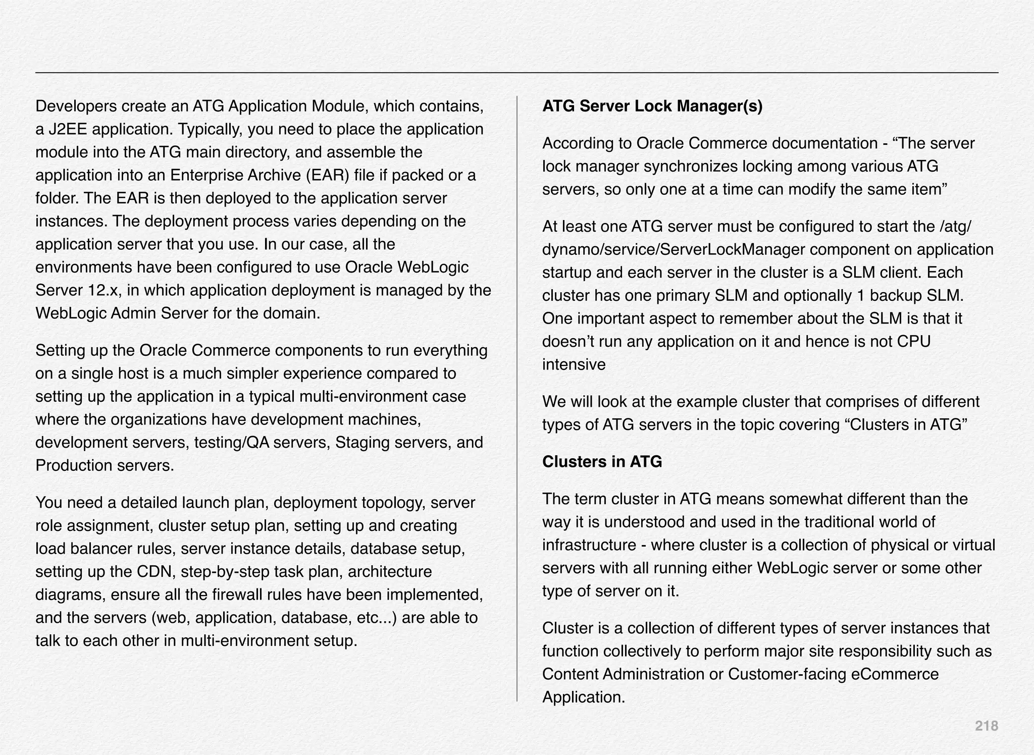 218
Developers create an ATG Application Module, which contains,
a J2EE application. Typically, you need to place the application
module into the ATG main directory, and assemble the
application into an Enterprise Archive (EAR) ﬁle if packed or a
folder. The EAR is then deployed to the application server
instances. The deployment process varies depending on the
application server that you use. In our case, all the
environments have been conﬁgured to use Oracle WebLogic
Server 12.x, in which application deployment is managed by the
WebLogic Admin Server for the domain.
Setting up the Oracle Commerce components to run everything
on a single host is a much simpler experience compared to
setting up the application in a typical multi-environment case
where the organizations have development machines,
development servers, testing/QA servers, Staging servers, and
Production servers.
You need a detailed launch plan, deployment topology, server
role assignment, cluster setup plan, setting up and creating
load balancer rules, server instance details, database setup,
setting up the CDN, step-by-step task plan, architecture
diagrams, ensure all the ﬁrewall rules have been implemented,
and the servers (web, application, database, etc...) are able to
talk to each other in multi-environment setup.
ATG Server Lock Manager(s)
According to Oracle Commerce documentation - “The server
lock manager synchronizes locking among various ATG
servers, so only one at a time can modify the same item”
At least one ATG server must be conﬁgured to start the /atg/
dynamo/service/ServerLockManager component on application
startup and each server in the cluster is a SLM client. Each
cluster has one primary SLM and optionally 1 backup SLM.
One important aspect to remember about the SLM is that it
doesn’t run any application on it and hence is not CPU
intensive
We will look at the example cluster that comprises of different
types of ATG servers in the topic covering “Clusters in ATG”
Clusters in ATG
The term cluster in ATG means somewhat different than the
way it is understood and used in the traditional world of
infrastructure - where cluster is a collection of physical or virtual
servers with all running either WebLogic server or some other
type of server on it.
Cluster is a collection of different types of server instances that
function collectively to perform major site responsibility such as
Content Administration or Customer-facing eCommerce
Application.
 
