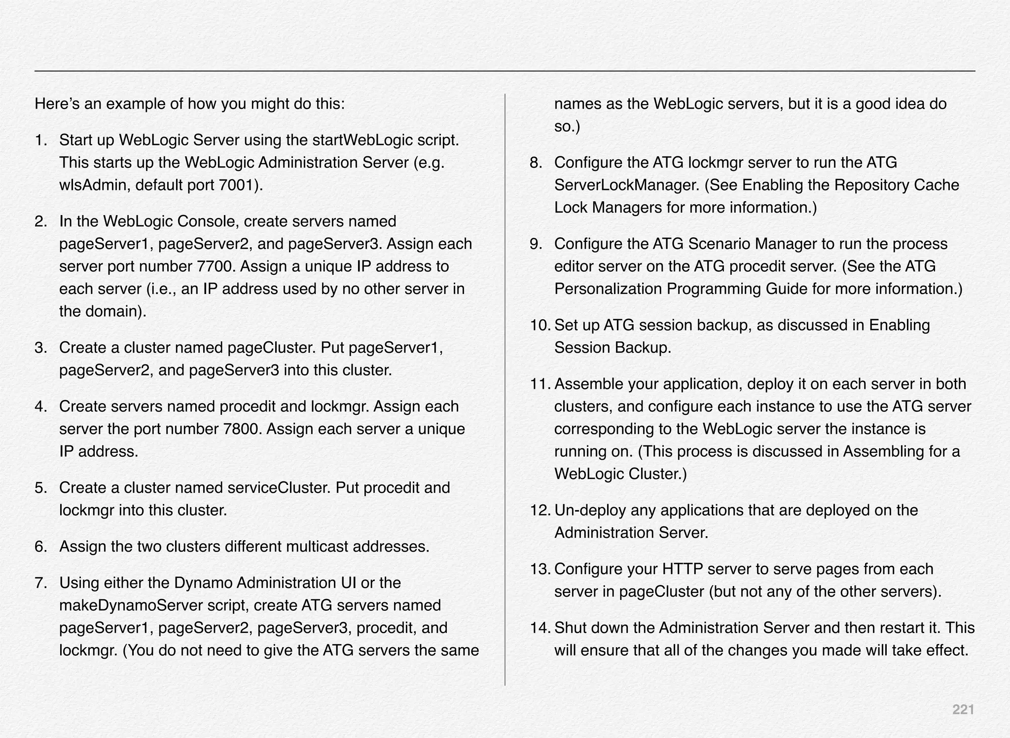 221
Here’s an example of how you might do this:
1. Start up WebLogic Server using the startWebLogic script.
This starts up the WebLogic Administration Server (e.g.
wlsAdmin, default port 7001).
2. In the WebLogic Console, create servers named
pageServer1, pageServer2, and pageServer3. Assign each
server port number 7700. Assign a unique IP address to
each server (i.e., an IP address used by no other server in
the domain).
3. Create a cluster named pageCluster. Put pageServer1,
pageServer2, and pageServer3 into this cluster.
4. Create servers named procedit and lockmgr. Assign each
server the port number 7800. Assign each server a unique
IP address.
5. Create a cluster named serviceCluster. Put procedit and
lockmgr into this cluster.
6. Assign the two clusters different multicast addresses.
7. Using either the Dynamo Administration UI or the
makeDynamoServer script, create ATG servers named
pageServer1, pageServer2, pageServer3, procedit, and
lockmgr. (You do not need to give the ATG servers the same
names as the WebLogic servers, but it is a good idea do
so.)
8. Conﬁgure the ATG lockmgr server to run the ATG
ServerLockManager. (See Enabling the Repository Cache
Lock Managers for more information.)
9. Conﬁgure the ATG Scenario Manager to run the process
editor server on the ATG procedit server. (See the ATG
Personalization Programming Guide for more information.)
10. Set up ATG session backup, as discussed in Enabling
Session Backup.
11. Assemble your application, deploy it on each server in both
clusters, and conﬁgure each instance to use the ATG server
corresponding to the WebLogic server the instance is
running on. (This process is discussed in Assembling for a
WebLogic Cluster.)
12. Un-deploy any applications that are deployed on the
Administration Server.
13. Conﬁgure your HTTP server to serve pages from each
server in pageCluster (but not any of the other servers).
14. Shut down the Administration Server and then restart it. This
will ensure that all of the changes you made will take effect.
 