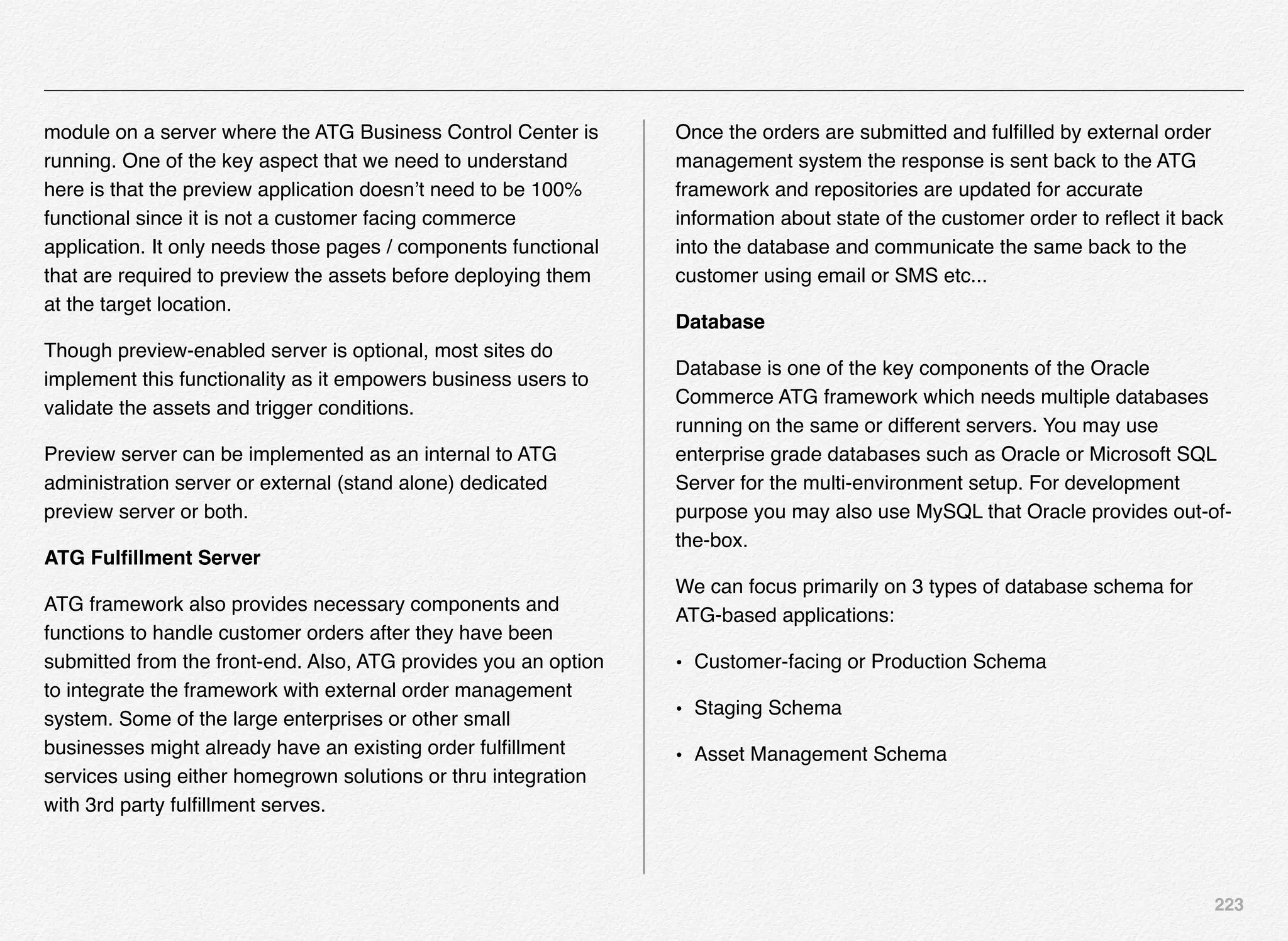 223
module on a server where the ATG Business Control Center is
running. One of the key aspect that we need to understand
here is that the preview application doesn’t need to be 100%
functional since it is not a customer facing commerce
application. It only needs those pages / components functional
that are required to preview the assets before deploying them
at the target location.
Though preview-enabled server is optional, most sites do
implement this functionality as it empowers business users to
validate the assets and trigger conditions.
Preview server can be implemented as an internal to ATG
administration server or external (stand alone) dedicated
preview server or both.
ATG Fulﬁllment Server
ATG framework also provides necessary components and
functions to handle customer orders after they have been
submitted from the front-end. Also, ATG provides you an option
to integrate the framework with external order management
system. Some of the large enterprises or other small
businesses might already have an existing order fulﬁllment
services using either homegrown solutions or thru integration
with 3rd party fulﬁllment serves.
Once the orders are submitted and fulﬁlled by external order
management system the response is sent back to the ATG
framework and repositories are updated for accurate
information about state of the customer order to reﬂect it back
into the database and communicate the same back to the
customer using email or SMS etc...
Database
Database is one of the key components of the Oracle
Commerce ATG framework which needs multiple databases
running on the same or different servers. You may use
enterprise grade databases such as Oracle or Microsoft SQL
Server for the multi-environment setup. For development
purpose you may also use MySQL that Oracle provides out-of-
the-box.
We can focus primarily on 3 types of database schema for
ATG-based applications:
• Customer-facing or Production Schema
• Staging Schema
• Asset Management Schema
 