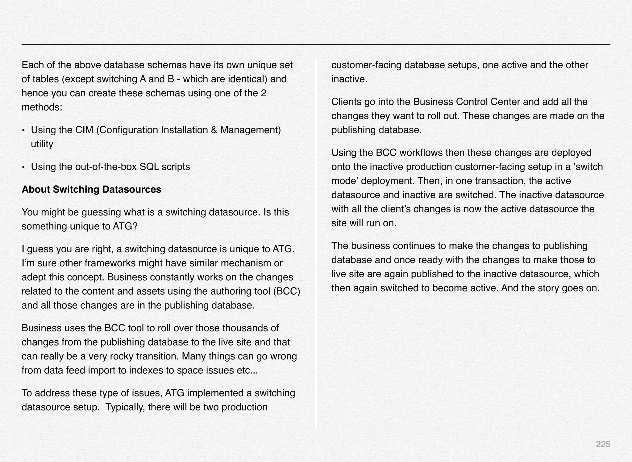 225
Each of the above database schemas have its own unique set
of tables (except switching A and B - which are identical) and
hence you can create these schemas using one of the 2
methods:
• Using the CIM (Conﬁguration Installation & Management)
utility
• Using the out-of-the-box SQL scripts
About Switching Datasources
You might be guessing what is a switching datasource. Is this
something unique to ATG?
I guess you are right, a switching datasource is unique to ATG.
I’m sure other frameworks might have similar mechanism or
adept this concept. Business constantly works on the changes
related to the content and assets using the authoring tool (BCC)
and all those changes are in the publishing database.
Business uses the BCC tool to roll over those thousands of
changes from the publishing database to the live site and that
can really be a very rocky transition. Many things can go wrong
from data feed import to indexes to space issues etc...
To address these type of issues, ATG implemented a switching
datasource setup.  Typically, there will be two production
customer-facing database setups, one active and the other
inactive.
Clients go into the Business Control Center and add all the
changes they want to roll out. These changes are made on the
publishing database.
Using the BCC workﬂows then these changes are deployed
onto the inactive production customer-facing setup in a ‘switch
mode’ deployment. Then, in one transaction, the active
datasource and inactive are switched. The inactive datasource
with all the client’s changes is now the active datasource the
site will run on.
The business continues to make the changes to publishing
database and once ready with the changes to make those to
live site are again published to the inactive datasource, which
then again switched to become active. And the story goes on.
 