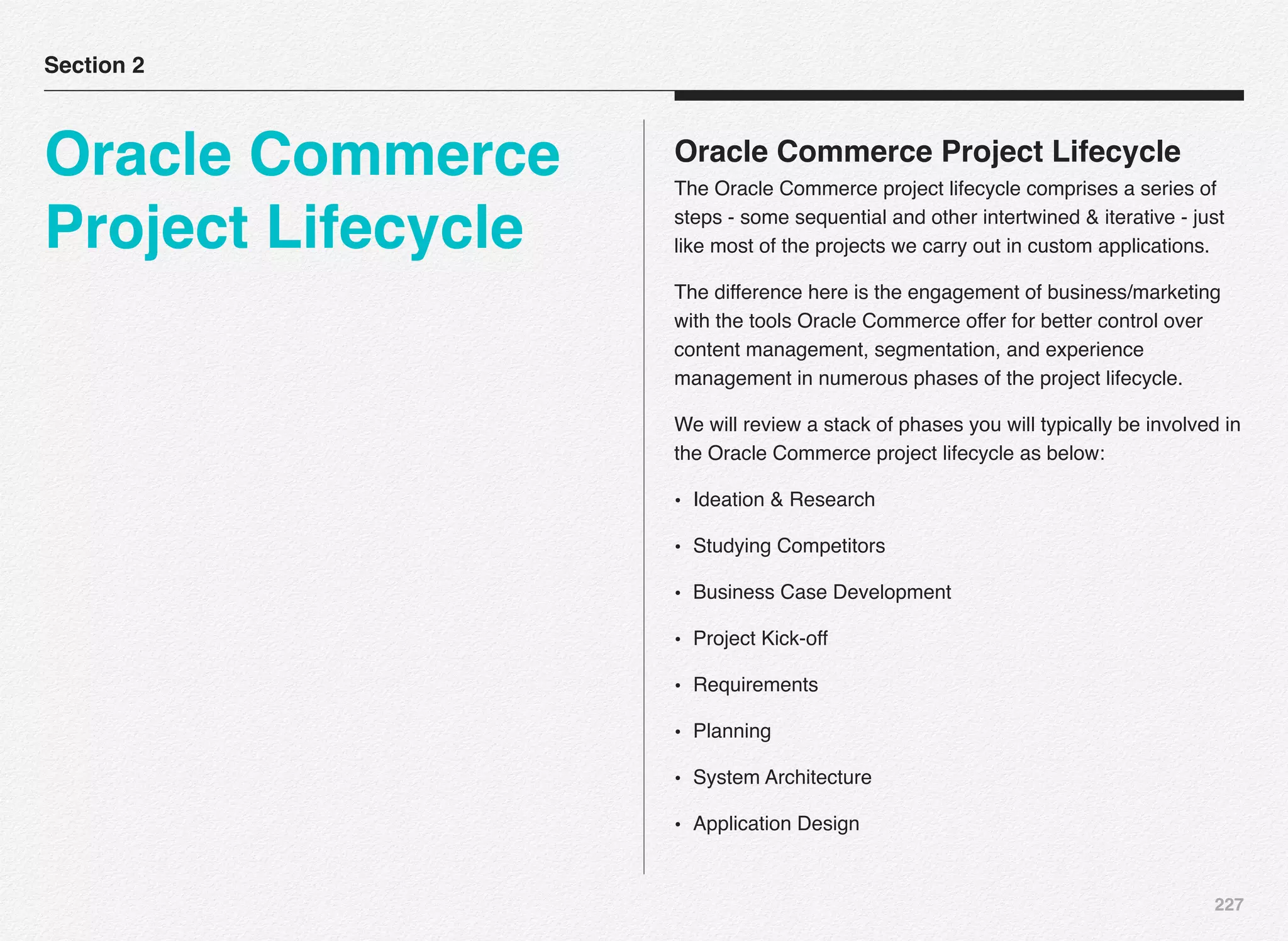 227
Oracle Commerce Project Lifecycle
The Oracle Commerce project lifecycle comprises a series of
steps - some sequential and other intertwined & iterative - just
like most of the projects we carry out in custom applications.
The difference here is the engagement of business/marketing
with the tools Oracle Commerce offer for better control over
content management, segmentation, and experience
management in numerous phases of the project lifecycle.
We will review a stack of phases you will typically be involved in
the Oracle Commerce project lifecycle as below:
• Ideation & Research
• Studying Competitors
• Business Case Development
• Project Kick-off
• Requirements
• Planning
• System Architecture
• Application Design
Section 2
Oracle Commerce
Project Lifecycle
 