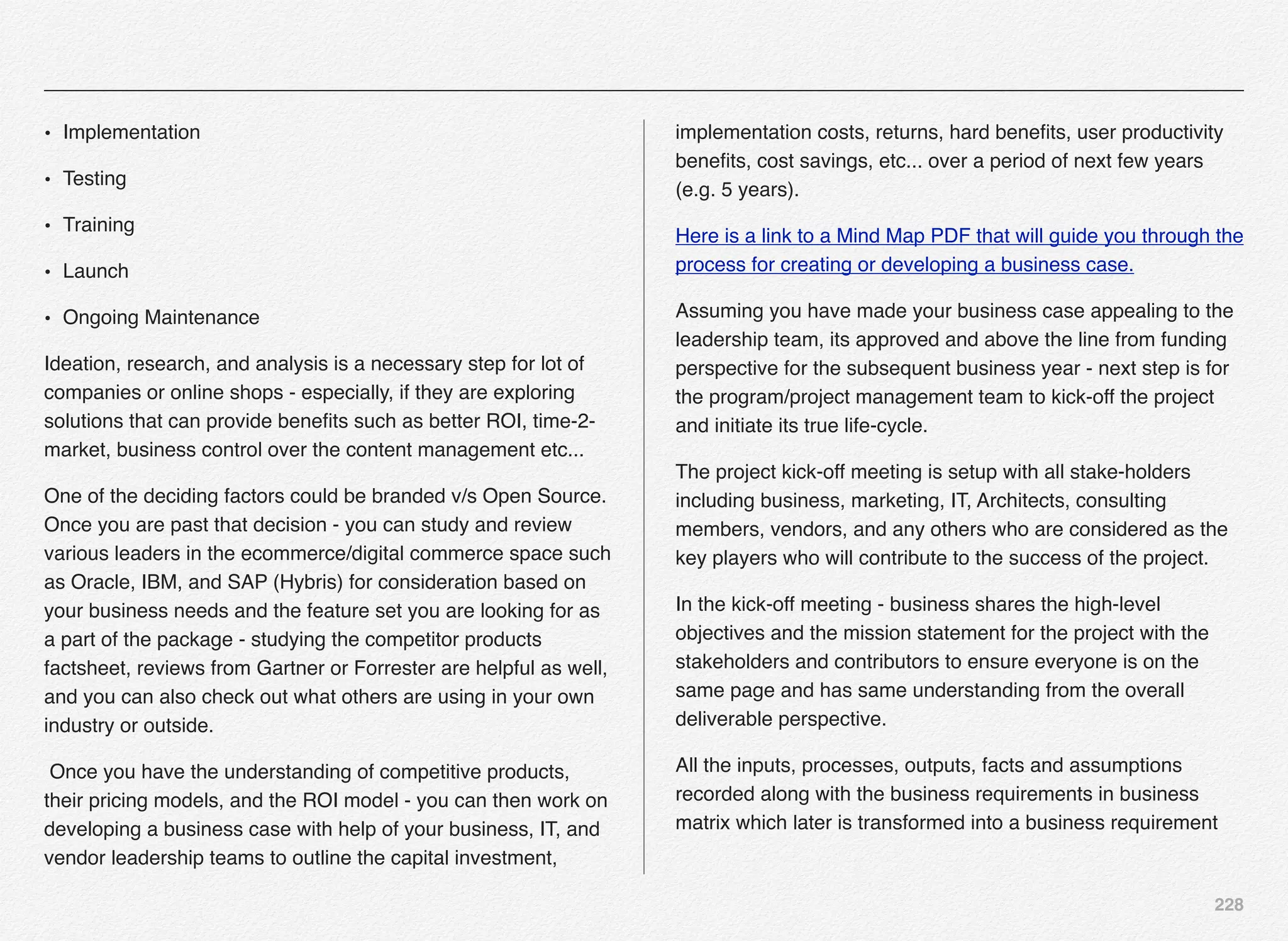 228
• Implementation
• Testing
• Training
• Launch
• Ongoing Maintenance
Ideation, research, and analysis is a necessary step for lot of
companies or online shops - especially, if they are exploring
solutions that can provide beneﬁts such as better ROI, time-2-
market, business control over the content management etc...
One of the deciding factors could be branded v/s Open Source.
Once you are past that decision - you can study and review
various leaders in the ecommerce/digital commerce space such
as Oracle, IBM, and SAP (Hybris) for consideration based on
your business needs and the feature set you are looking for as
a part of the package - studying the competitor products
factsheet, reviews from Gartner or Forrester are helpful as well,
and you can also check out what others are using in your own
industry or outside.
Once you have the understanding of competitive products,
their pricing models, and the ROI model - you can then work on
developing a business case with help of your business, IT, and
vendor leadership teams to outline the capital investment,
implementation costs, returns, hard beneﬁts, user productivity
beneﬁts, cost savings, etc... over a period of next few years
(e.g. 5 years).
Here is a link to a Mind Map PDF that will guide you through the
process for creating or developing a business case.
Assuming you have made your business case appealing to the
leadership team, its approved and above the line from funding
perspective for the subsequent business year - next step is for
the program/project management team to kick-off the project
and initiate its true life-cycle.
The project kick-off meeting is setup with all stake-holders
including business, marketing, IT, Architects, consulting
members, vendors, and any others who are considered as the
key players who will contribute to the success of the project.
In the kick-off meeting - business shares the high-level
objectives and the mission statement for the project with the
stakeholders and contributors to ensure everyone is on the
same page and has same understanding from the overall
deliverable perspective.
All the inputs, processes, outputs, facts and assumptions
recorded along with the business requirements in business
matrix which later is transformed into a business requirement
 