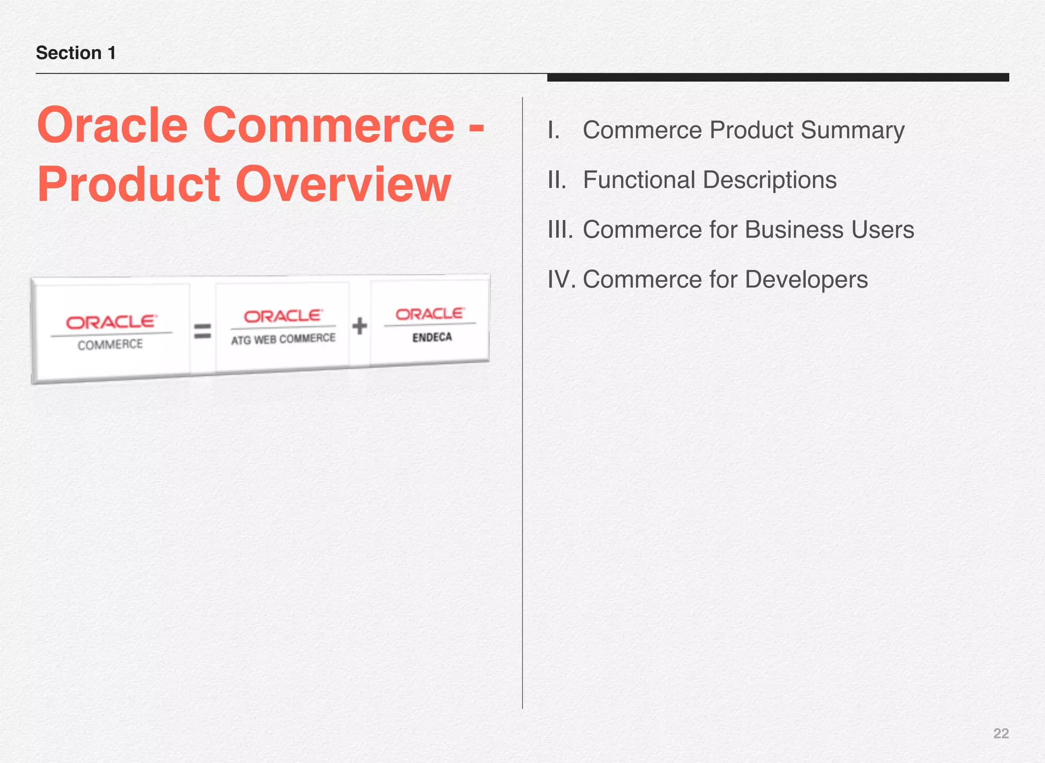 22
Section 1
Oracle Commerce -
Product Overview
I. Commerce Product Summary
II. Functional Descriptions
III. Commerce for Business Users
IV. Commerce for Developers
 