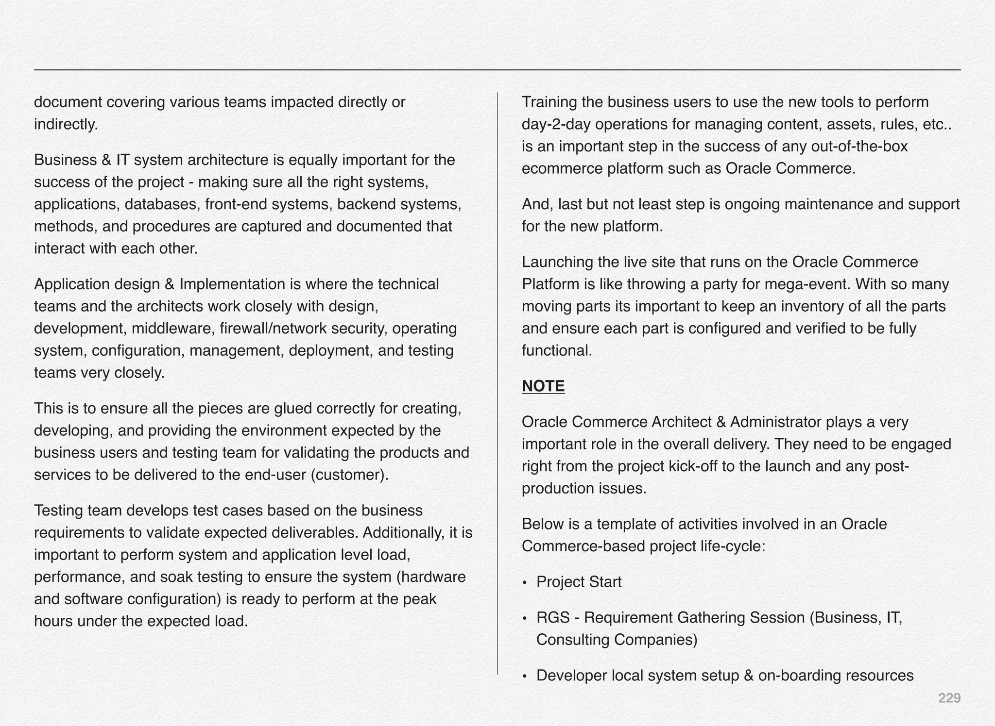 229
document covering various teams impacted directly or
indirectly.
Business & IT system architecture is equally important for the
success of the project - making sure all the right systems,
applications, databases, front-end systems, backend systems,
methods, and procedures are captured and documented that
interact with each other.
Application design & Implementation is where the technical
teams and the architects work closely with design,
development, middleware, ﬁrewall/network security, operating
system, conﬁguration, management, deployment, and testing
teams very closely.
This is to ensure all the pieces are glued correctly for creating,
developing, and providing the environment expected by the
business users and testing team for validating the products and
services to be delivered to the end-user (customer).
Testing team develops test cases based on the business
requirements to validate expected deliverables. Additionally, it is
important to perform system and application level load,
performance, and soak testing to ensure the system (hardware
and software conﬁguration) is ready to perform at the peak
hours under the expected load.
Training the business users to use the new tools to perform
day-2-day operations for managing content, assets, rules, etc..
is an important step in the success of any out-of-the-box
ecommerce platform such as Oracle Commerce.
And, last but not least step is ongoing maintenance and support
for the new platform.
Launching the live site that runs on the Oracle Commerce
Platform is like throwing a party for mega-event. With so many
moving parts its important to keep an inventory of all the parts
and ensure each part is conﬁgured and veriﬁed to be fully
functional.
NOTE
Oracle Commerce Architect & Administrator plays a very
important role in the overall delivery. They need to be engaged
right from the project kick-off to the launch and any post-
production issues.
Below is a template of activities involved in an Oracle
Commerce-based project life-cycle:
• Project Start! ! !
• RGS - Requirement Gathering Session (Business, IT,
Consulting Companies)
• Developer local system setup & on-boarding resources!
 