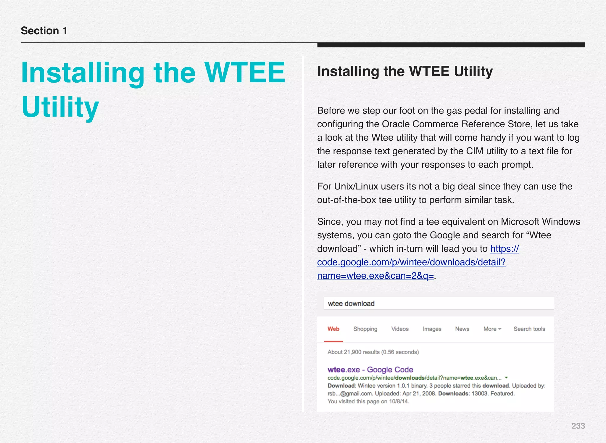 233
Installing the WTEE Utility
Before we step our foot on the gas pedal for installing and
conﬁguring the Oracle Commerce Reference Store, let us take
a look at the Wtee utility that will come handy if you want to log
the response text generated by the CIM utility to a text ﬁle for
later reference with your responses to each prompt.
For Unix/Linux users its not a big deal since they can use the
out-of-the-box tee utility to perform similar task.
Since, you may not ﬁnd a tee equivalent on Microsoft Windows
systems, you can goto the Google and search for “Wtee
download” - which in-turn will lead you to https://
code.google.com/p/wintee/downloads/detail?
name=wtee.exe&can=2&q=.
Section 1
Installing the WTEE
Utility
 