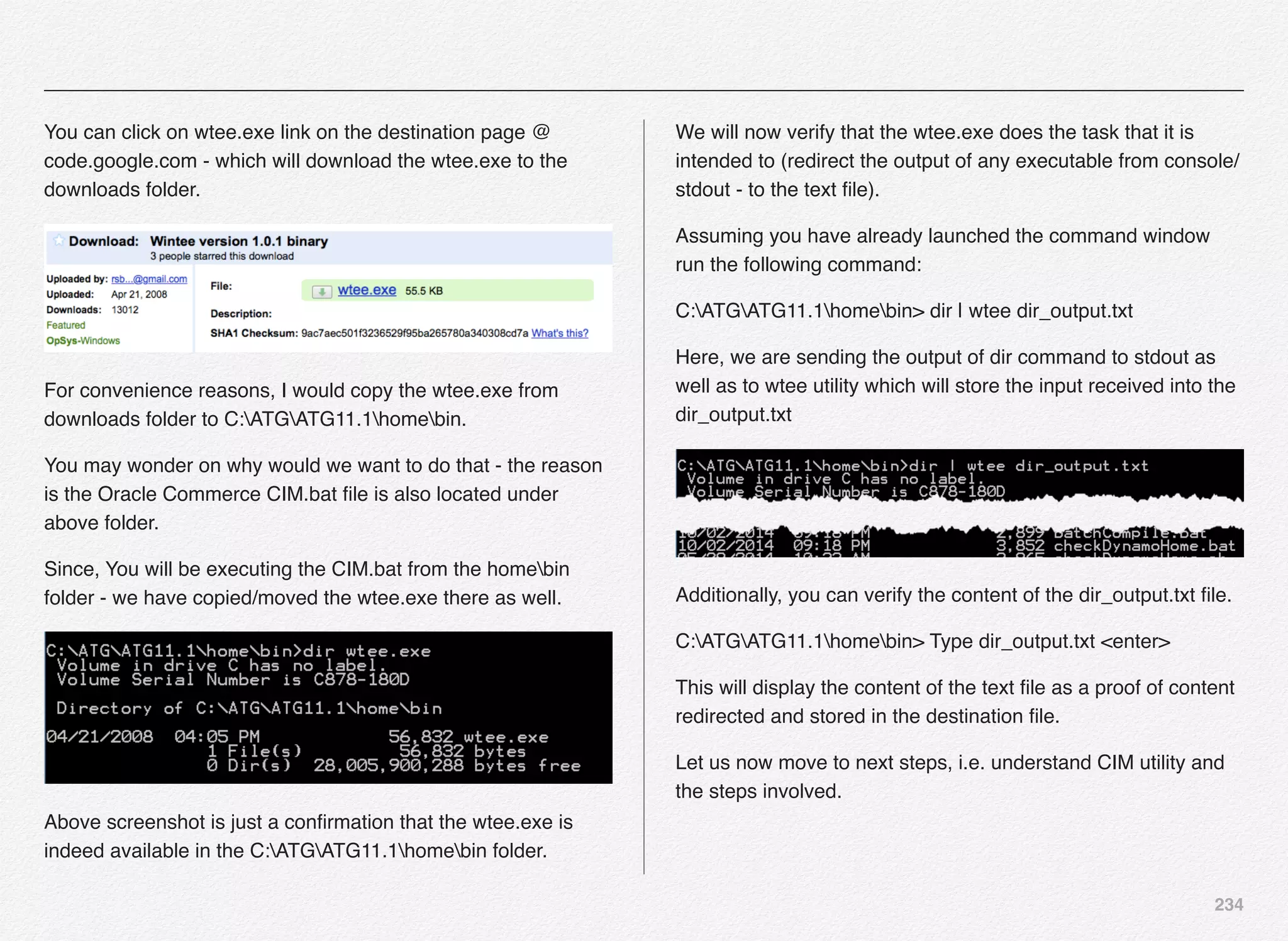 234
You can click on wtee.exe link on the destination page @
code.google.com - which will download the wtee.exe to the
downloads folder.
For convenience reasons, I would copy the wtee.exe from
downloads folder to C:ATGATG11.1homebin.
You may wonder on why would we want to do that - the reason
is the Oracle Commerce CIM.bat ﬁle is also located under
above folder.
Since, You will be executing the CIM.bat from the homebin
folder - we have copied/moved the wtee.exe there as well.
Above screenshot is just a conﬁrmation that the wtee.exe is
indeed available in the C:ATGATG11.1homebin folder.
We will now verify that the wtee.exe does the task that it is
intended to (redirect the output of any executable from console/
stdout - to the text ﬁle).
Assuming you have already launched the command window
run the following command:
C:ATGATG11.1homebin> dir | wtee dir_output.txt
Here, we are sending the output of dir command to stdout as
well as to wtee utility which will store the input received into the
dir_output.txt
Additionally, you can verify the content of the dir_output.txt ﬁle.
C:ATGATG11.1homebin> Type dir_output.txt <enter>
This will display the content of the text ﬁle as a proof of content
redirected and stored in the destination ﬁle.
Let us now move to next steps, i.e. understand CIM utility and
the steps involved.
 