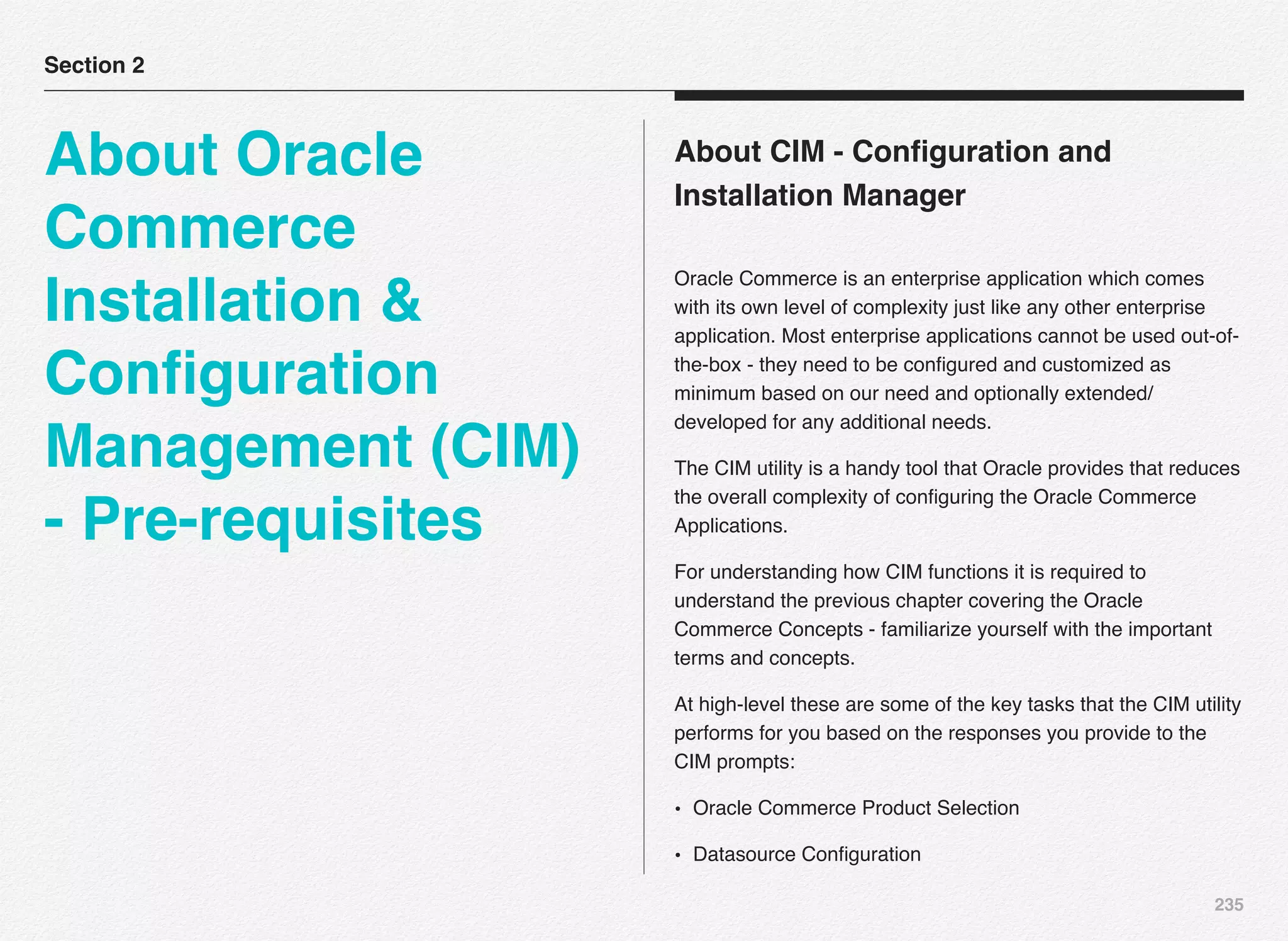 235
About CIM - Conﬁguration and
Installation Manager
Oracle Commerce is an enterprise application which comes
with its own level of complexity just like any other enterprise
application. Most enterprise applications cannot be used out-of-
the-box - they need to be conﬁgured and customized as
minimum based on our need and optionally extended/
developed for any additional needs.
The CIM utility is a handy tool that Oracle provides that reduces
the overall complexity of conﬁguring the Oracle Commerce
Applications.
For understanding how CIM functions it is required to
understand the previous chapter covering the Oracle
Commerce Concepts - familiarize yourself with the important
terms and concepts.
At high-level these are some of the key tasks that the CIM utility
performs for you based on the responses you provide to the
CIM prompts:
• Oracle Commerce Product Selection
• Datasource Conﬁguration
Section 2
About Oracle
Commerce
Installation &
Conﬁguration
Management (CIM)
- Pre-requisites
 