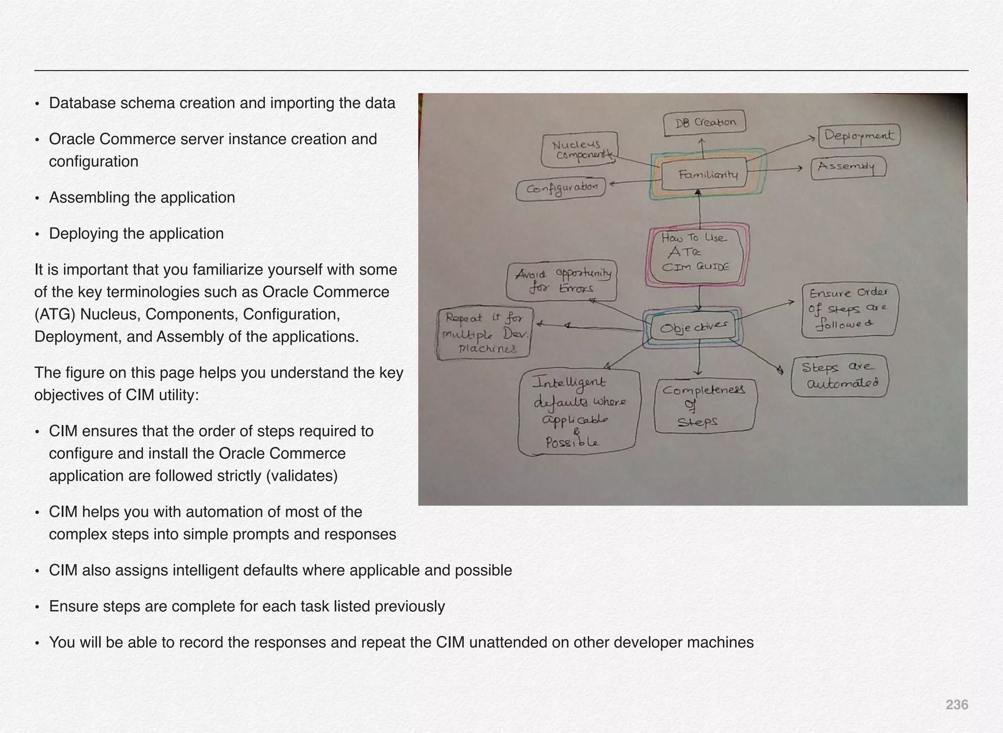 236
• Database schema creation and importing the data
• Oracle Commerce server instance creation and
conﬁguration
• Assembling the application
• Deploying the application
It is important that you familiarize yourself with some
of the key terminologies such as Oracle Commerce
(ATG) Nucleus, Components, Conﬁguration,
Deployment, and Assembly of the applications.
The ﬁgure on this page helps you understand the key
objectives of CIM utility:
• CIM ensures that the order of steps required to
conﬁgure and install the Oracle Commerce
application are followed strictly (validates)
• CIM helps you with automation of most of the
complex steps into simple prompts and responses
• CIM also assigns intelligent defaults where applicable and possible
• Ensure steps are complete for each task listed previously
• You will be able to record the responses and repeat the CIM unattended on other developer machines
 