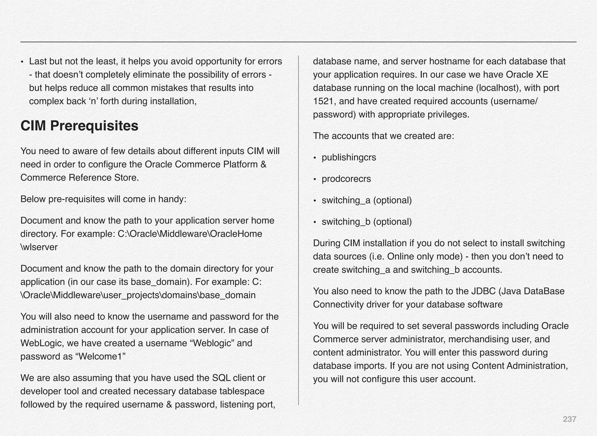 237
• Last but not the least, it helps you avoid opportunity for errors
- that doesn’t completely eliminate the possibility of errors -
but helps reduce all common mistakes that results into
complex back ‘n’ forth during installation,
CIM Prerequisites
You need to aware of few details about different inputs CIM will
need in order to conﬁgure the Oracle Commerce Platform &
Commerce Reference Store.
Below pre-requisites will come in handy:
Document and know the path to your application server home
directory. For example: C:OracleMiddlewareOracleHome
wlserver
Document and know the path to the domain directory for your
application (in our case its base_domain). For example: C:
OracleMiddlewareuser_projectsdomainsbase_domain
You will also need to know the username and password for the
administration account for your application server. In case of
WebLogic, we have created a username “Weblogic” and
password as “Welcome1”
We are also assuming that you have used the SQL client or
developer tool and created necessary database tablespace
followed by the required username & password, listening port,
database name, and server hostname for each database that
your application requires. In our case we have Oracle XE
database running on the local machine (localhost), with port
1521, and have created required accounts (username/
password) with appropriate privileges.
The accounts that we created are:
• publishingcrs
• prodcorecrs
• switching_a (optional)
• switching_b (optional)
During CIM installation if you do not select to install switching
data sources (i.e. Online only mode) - then you don’t need to
create switching_a and switching_b accounts.
You also need to know the path to the JDBC (Java DataBase
Connectivity driver for your database software
You will be required to set several passwords including Oracle
Commerce server administrator, merchandising user, and
content administrator. You will enter this password during
database imports. If you are not using Content Administration,
you will not conﬁgure this user account.
 