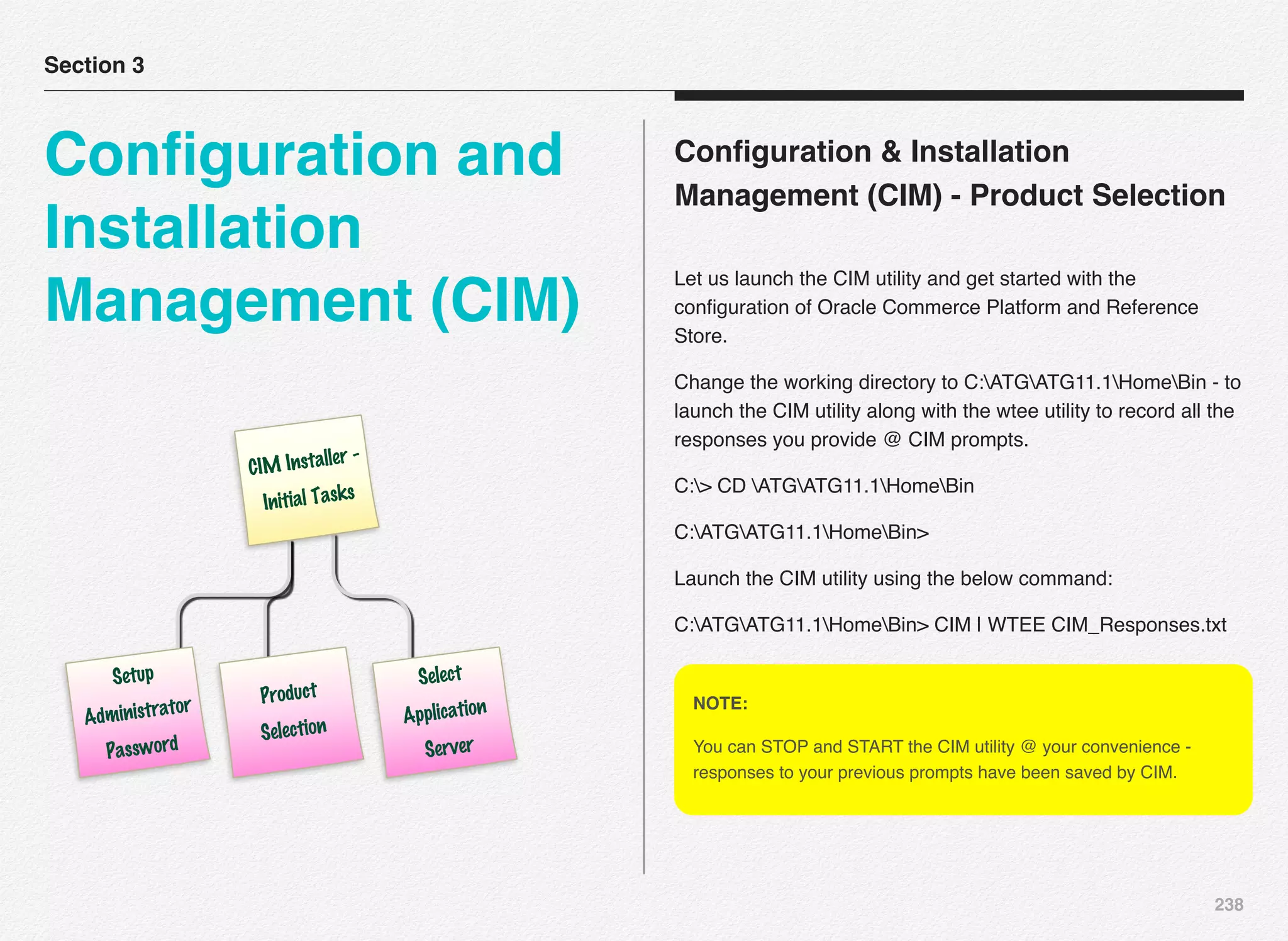 238
Conﬁguration & Installation
Management (CIM) - Product Selection
Let us launch the CIM utility and get started with the
conﬁguration of Oracle Commerce Platform and Reference
Store.
Change the working directory to C:ATGATG11.1HomeBin - to
launch the CIM utility along with the wtee utility to record all the
responses you provide @ CIM prompts.
C:> CD ATGATG11.1HomeBin
C:ATGATG11.1HomeBin>
Launch the CIM utility using the below command:
C:ATGATG11.1HomeBin> CIM | WTEE CIM_Responses.txt
Section 3
Conﬁguration and
Installation
Management (CIM)
CIM Installer -
Initial Tasks
Setup
Administrator
Password
Product
Selection
Select
Application
Server
NOTE:
You can STOP and START the CIM utility @ your convenience -
responses to your previous prompts have been saved by CIM.
 