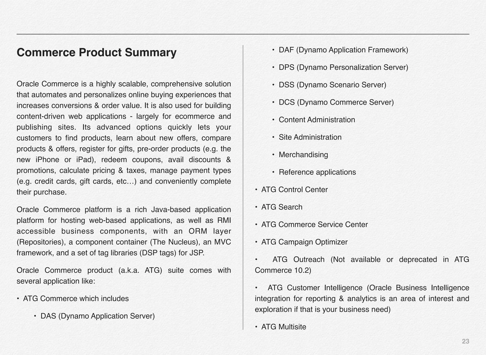 23
Commerce Product Summary
Oracle Commerce is a highly scalable, comprehensive solution
that automates and personalizes online buying experiences that
increases conversions & order value. It is also used for building
content-driven web applications - largely for ecommerce and
publishing sites. Its advanced options quickly lets your
customers to ﬁnd products, learn about new offers, compare
products & offers, register for gifts, pre-order products (e.g. the
new iPhone or iPad), redeem coupons, avail discounts &
promotions, calculate pricing & taxes, manage payment types
(e.g. credit cards, gift cards, etc…) and conveniently complete
their purchase.
Oracle Commerce platform is a rich Java-based application
platform for hosting web-based applications, as well as RMI
accessible business components, with an ORM layer
(Repositories), a component container (The Nucleus), an MVC
framework, and a set of tag libraries (DSP tags) for JSP.
Oracle Commerce product (a.k.a. ATG) suite comes with
several application like:
• ATG Commerce which includes
• DAS (Dynamo Application Server)
• DAF (Dynamo Application Framework)
• DPS (Dynamo Personalization Server)
• DSS (Dynamo Scenario Server)
• DCS (Dynamo Commerce Server)
• Content Administration
• Site Administration
• Merchandising
• Reference applications
• ATG Control Center
• ATG Search
• ATG Commerce Service Center
• ATG Campaign Optimizer
• ATG Outreach (Not available or deprecated in ATG
Commerce 10.2)
• ATG Customer Intelligence (Oracle Business Intelligence
integration for reporting & analytics is an area of interest and
exploration if that is your business need)
• ATG Multisite
 
