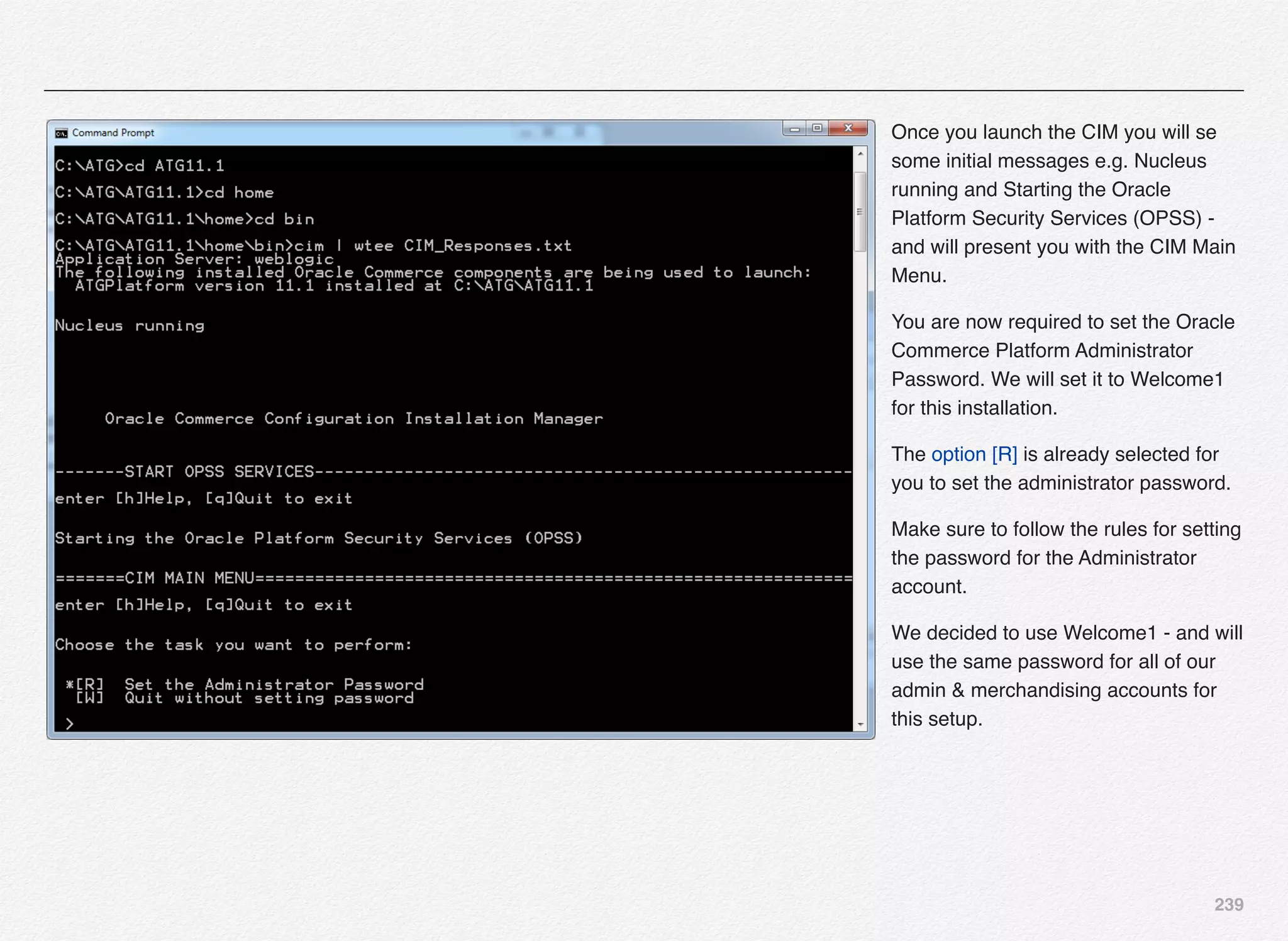 239
Once you launch the CIM you will se
some initial messages e.g. Nucleus
running and Starting the Oracle
Platform Security Services (OPSS) -
and will present you with the CIM Main
Menu.
You are now required to set the Oracle
Commerce Platform Administrator
Password. We will set it to Welcome1
for this installation.
The option [R] is already selected for
you to set the administrator password.
Make sure to follow the rules for setting
the password for the Administrator
account.
We decided to use Welcome1 - and will
use the same password for all of our
admin & merchandising accounts for
this setup.
 