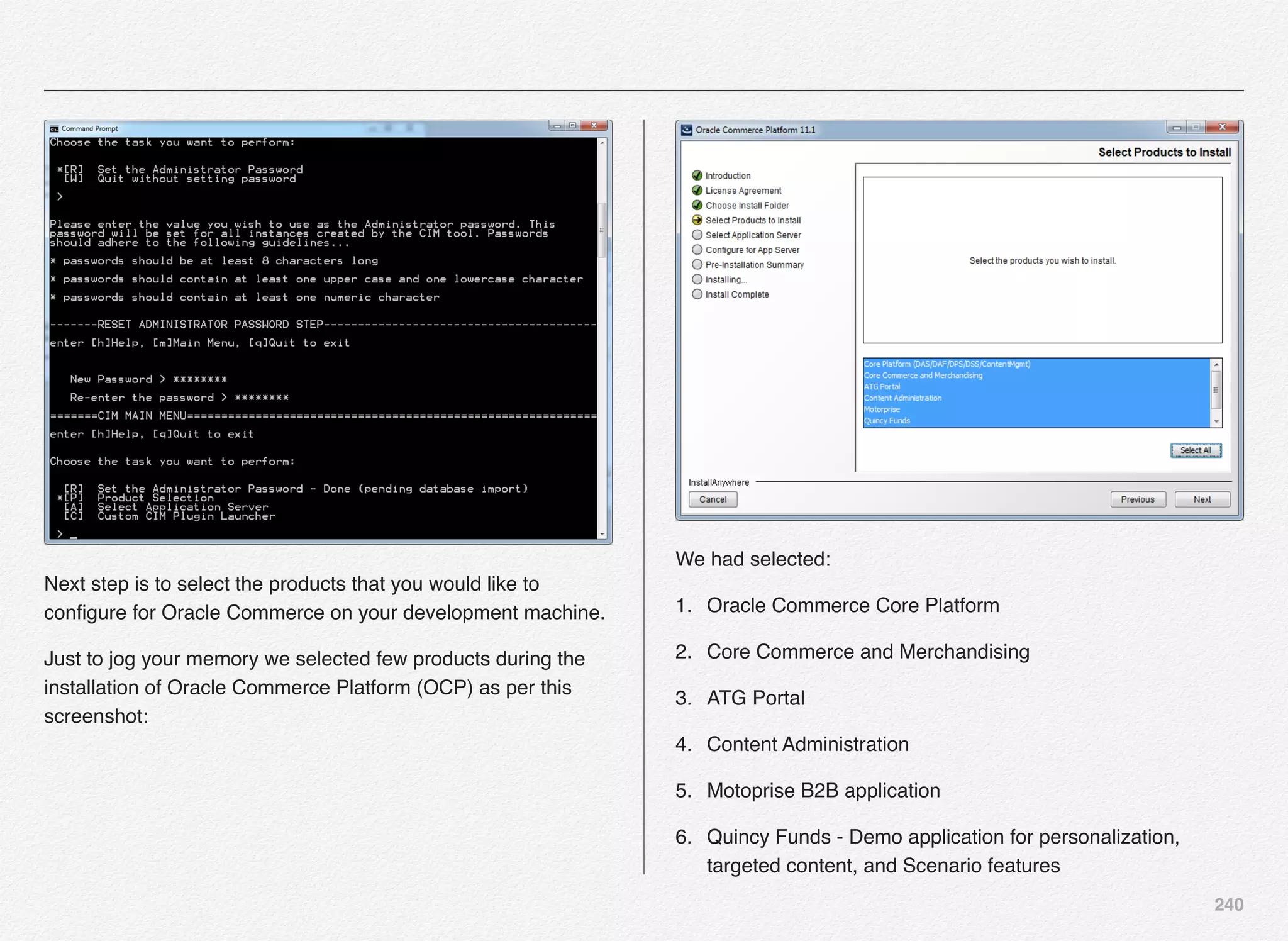 240
Next step is to select the products that you would like to
conﬁgure for Oracle Commerce on your development machine.
Just to jog your memory we selected few products during the
installation of Oracle Commerce Platform (OCP) as per this
screenshot:
We had selected:
1. Oracle Commerce Core Platform
2. Core Commerce and Merchandising
3. ATG Portal
4. Content Administration
5. Motoprise B2B application
6. Quincy Funds - Demo application for personalization,
targeted content, and Scenario features
 