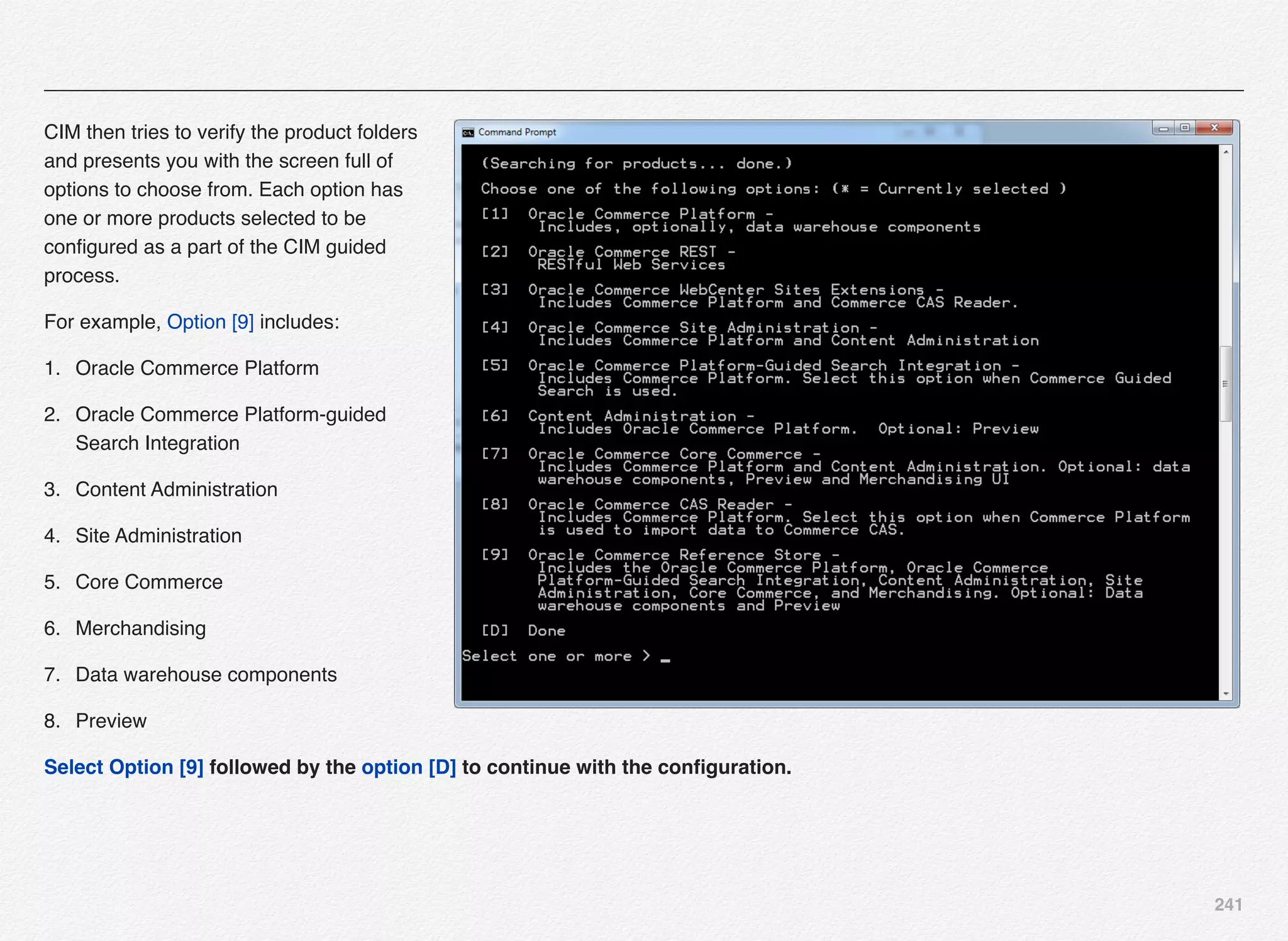241
CIM then tries to verify the product folders
and presents you with the screen full of
options to choose from. Each option has
one or more products selected to be
conﬁgured as a part of the CIM guided
process.
For example, Option [9] includes:
1. Oracle Commerce Platform
2. Oracle Commerce Platform-guided
Search Integration
3. Content Administration
4. Site Administration
5. Core Commerce
6. Merchandising
7. Data warehouse components
8. Preview
Select Option [9] followed by the option [D] to continue with the conﬁguration.
 