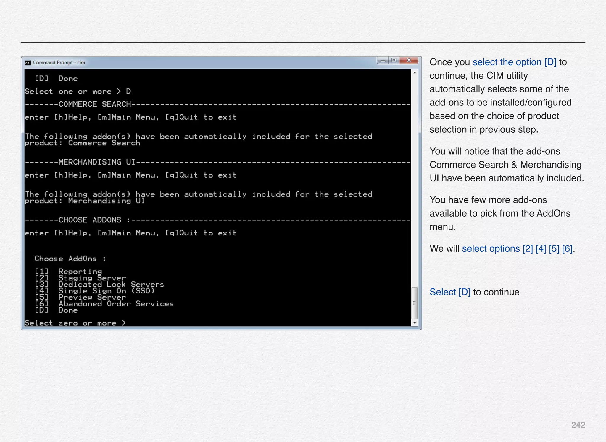 242
Once you select the option [D] to
continue, the CIM utility
automatically selects some of the
add-ons to be installed/conﬁgured
based on the choice of product
selection in previous step.
You will notice that the add-ons
Commerce Search & Merchandising
UI have been automatically included.
You have few more add-ons
available to pick from the AddOns
menu.
We will select options [2] [4] [5] [6].
Select [D] to continue
 
