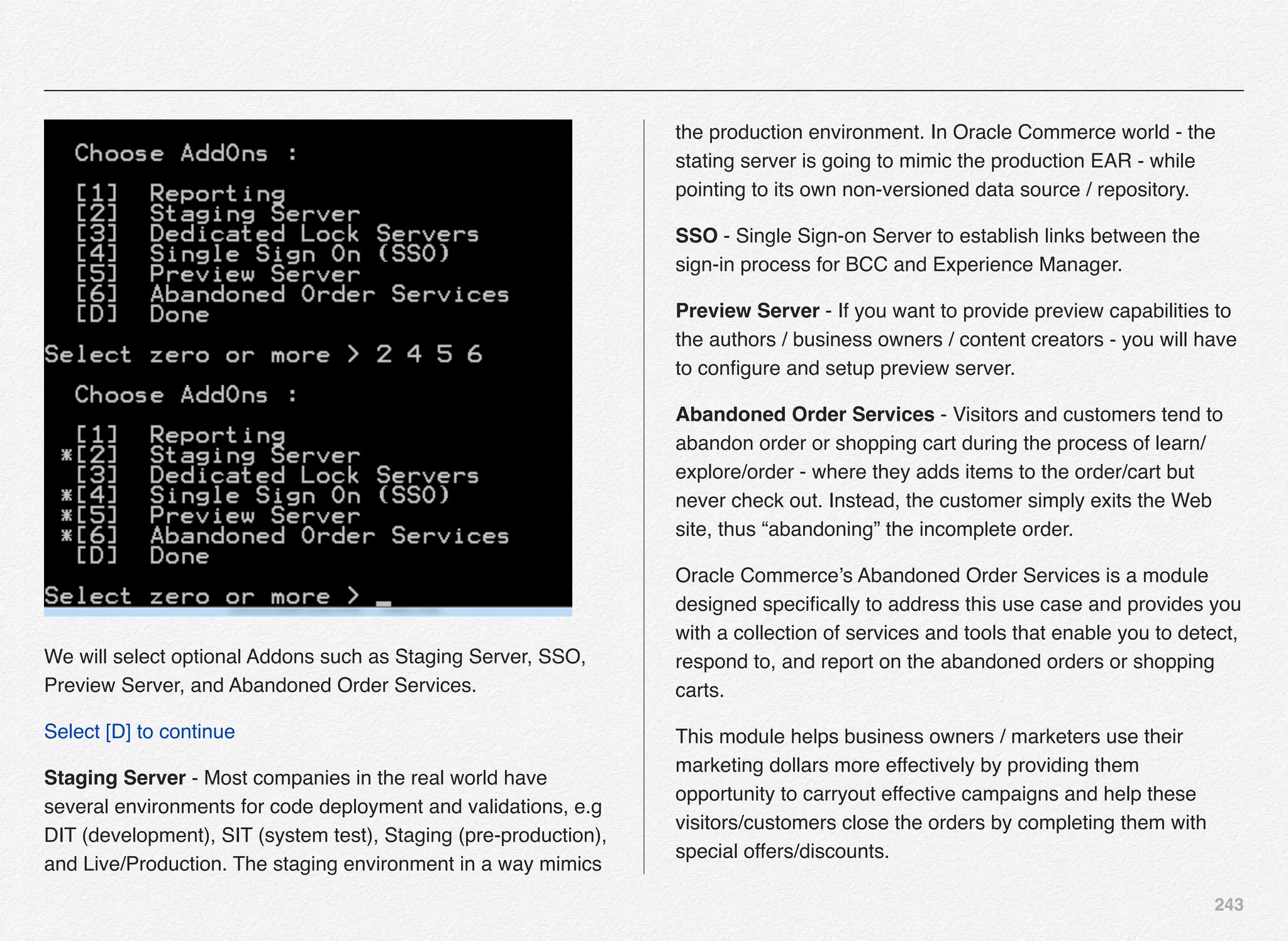 243
We will select optional Addons such as Staging Server, SSO,
Preview Server, and Abandoned Order Services.
Select [D] to continue
Staging Server - Most companies in the real world have
several environments for code deployment and validations, e.g
DIT (development), SIT (system test), Staging (pre-production),
and Live/Production. The staging environment in a way mimics
the production environment. In Oracle Commerce world - the
stating server is going to mimic the production EAR - while
pointing to its own non-versioned data source / repository.
SSO - Single Sign-on Server to establish links between the
sign-in process for BCC and Experience Manager.
Preview Server - If you want to provide preview capabilities to
the authors / business owners / content creators - you will have
to conﬁgure and setup preview server.
Abandoned Order Services - Visitors and customers tend to
abandon order or shopping cart during the process of learn/
explore/order - where they adds items to the order/cart but
never check out. Instead, the customer simply exits the Web
site, thus “abandoning” the incomplete order.
Oracle Commerce’s Abandoned Order Services is a module
designed speciﬁcally to address this use case and provides you
with a collection of services and tools that enable you to detect,
respond to, and report on the abandoned orders or shopping
carts.
This module helps business owners / marketers use their
marketing dollars more effectively by providing them
opportunity to carryout effective campaigns and help these
visitors/customers close the orders by completing them with
special offers/discounts.
 