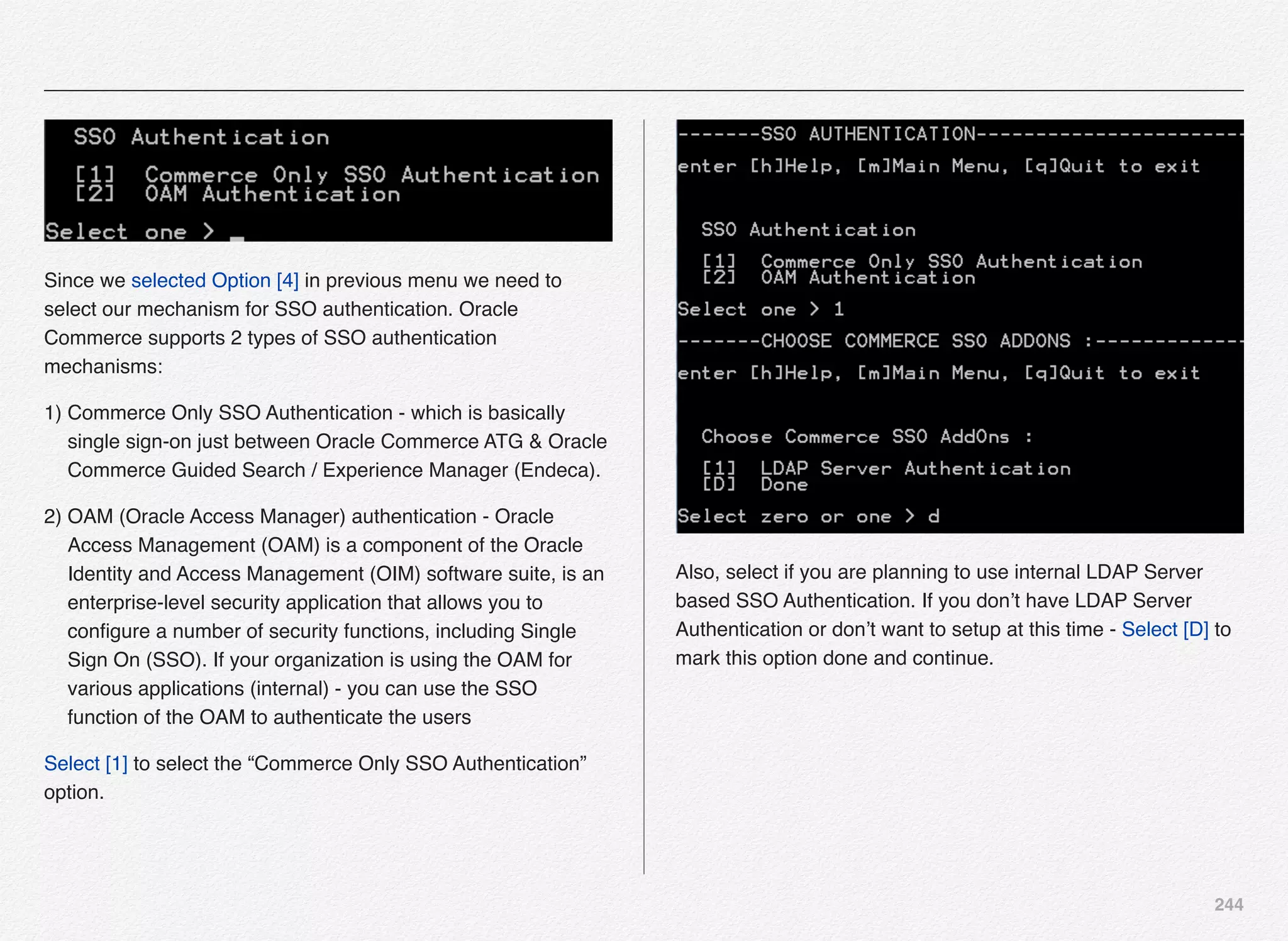 244
Since we selected Option [4] in previous menu we need to
select our mechanism for SSO authentication. Oracle
Commerce supports 2 types of SSO authentication
mechanisms:
1) Commerce Only SSO Authentication - which is basically
single sign-on just between Oracle Commerce ATG & Oracle
Commerce Guided Search / Experience Manager (Endeca).
2) OAM (Oracle Access Manager) authentication - Oracle
Access Management (OAM) is a component of the Oracle
Identity and Access Management (OIM) software suite, is an
enterprise-level security application that allows you to
conﬁgure a number of security functions, including Single
Sign On (SSO). If your organization is using the OAM for
various applications (internal) - you can use the SSO
function of the OAM to authenticate the users
Select [1] to select the “Commerce Only SSO Authentication”
option.
Also, select if you are planning to use internal LDAP Server
based SSO Authentication. If you don’t have LDAP Server
Authentication or don’t want to setup at this time - Select [D] to
mark this option done and continue.
 