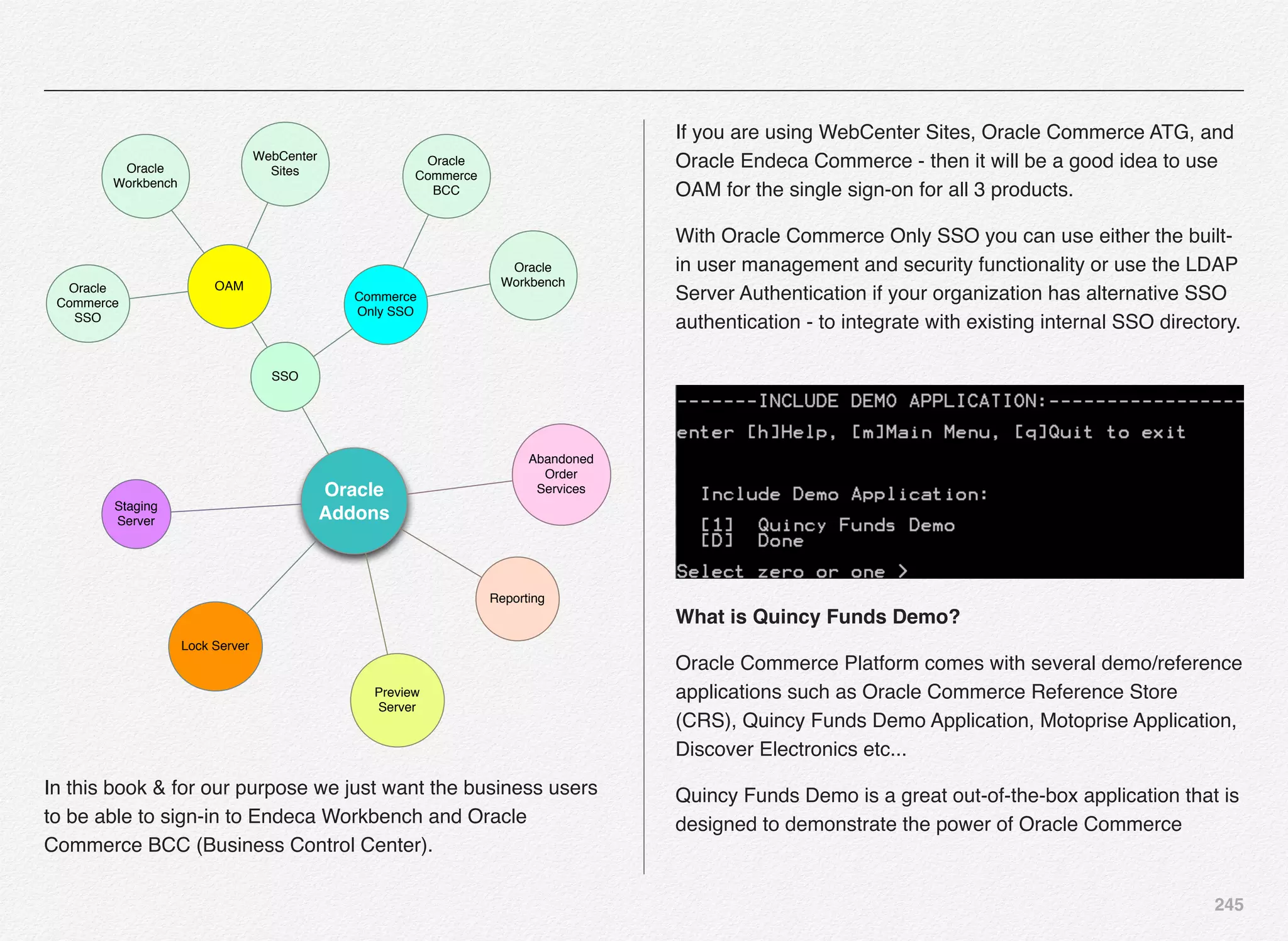 245
Oracle
AddonsStaging
Server
Lock Server
SSO
Commerce
Only SSO
Oracle
Workbench
Oracle
Commerce
BCC
OAM
WebCenter
SitesOracle
Workbench
Oracle
Commerce
SSO
Preview
Server
Reporting
Abandoned
Order
Services
In this book & for our purpose we just want the business users
to be able to sign-in to Endeca Workbench and Oracle
Commerce BCC (Business Control Center).
If you are using WebCenter Sites, Oracle Commerce ATG, and
Oracle Endeca Commerce - then it will be a good idea to use
OAM for the single sign-on for all 3 products.
With Oracle Commerce Only SSO you can use either the built-
in user management and security functionality or use the LDAP
Server Authentication if your organization has alternative SSO
authentication - to integrate with existing internal SSO directory.
What is Quincy Funds Demo?
Oracle Commerce Platform comes with several demo/reference
applications such as Oracle Commerce Reference Store
(CRS), Quincy Funds Demo Application, Motoprise Application,
Discover Electronics etc...
Quincy Funds Demo is a great out-of-the-box application that is
designed to demonstrate the power of Oracle Commerce
 