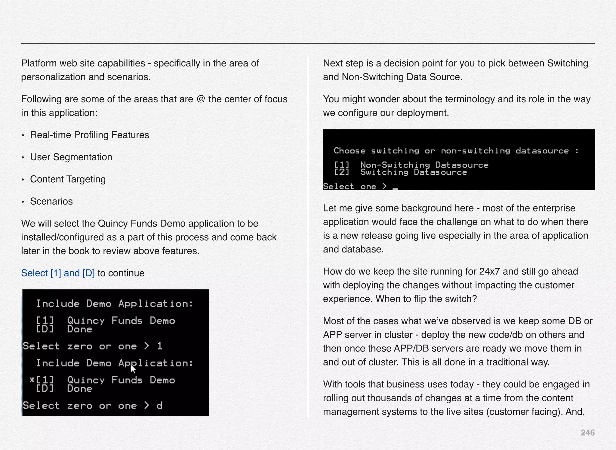 246
Platform web site capabilities - speciﬁcally in the area of
personalization and scenarios.
Following are some of the areas that are @ the center of focus
in this application:
• Real-time Proﬁling Features
• User Segmentation
• Content Targeting
• Scenarios
We will select the Quincy Funds Demo application to be
installed/conﬁgured as a part of this process and come back
later in the book to review above features.
Select [1] and [D] to continue
Next step is a decision point for you to pick between Switching
and Non-Switching Data Source.
You might wonder about the terminology and its role in the way
we conﬁgure our deployment.
Let me give some background here - most of the enterprise
application would face the challenge on what to do when there
is a new release going live especially in the area of application
and database.
How do we keep the site running for 24x7 and still go ahead
with deploying the changes without impacting the customer
experience. When to ﬂip the switch?
Most of the cases what we’ve observed is we keep some DB or
APP server in cluster - deploy the new code/db on others and
then once these APP/DB servers are ready we move them in
and out of cluster. This is all done in a traditional way.
With tools that business uses today - they could be engaged in
rolling out thousands of changes at a time from the content
management systems to the live sites (customer facing). And,
 