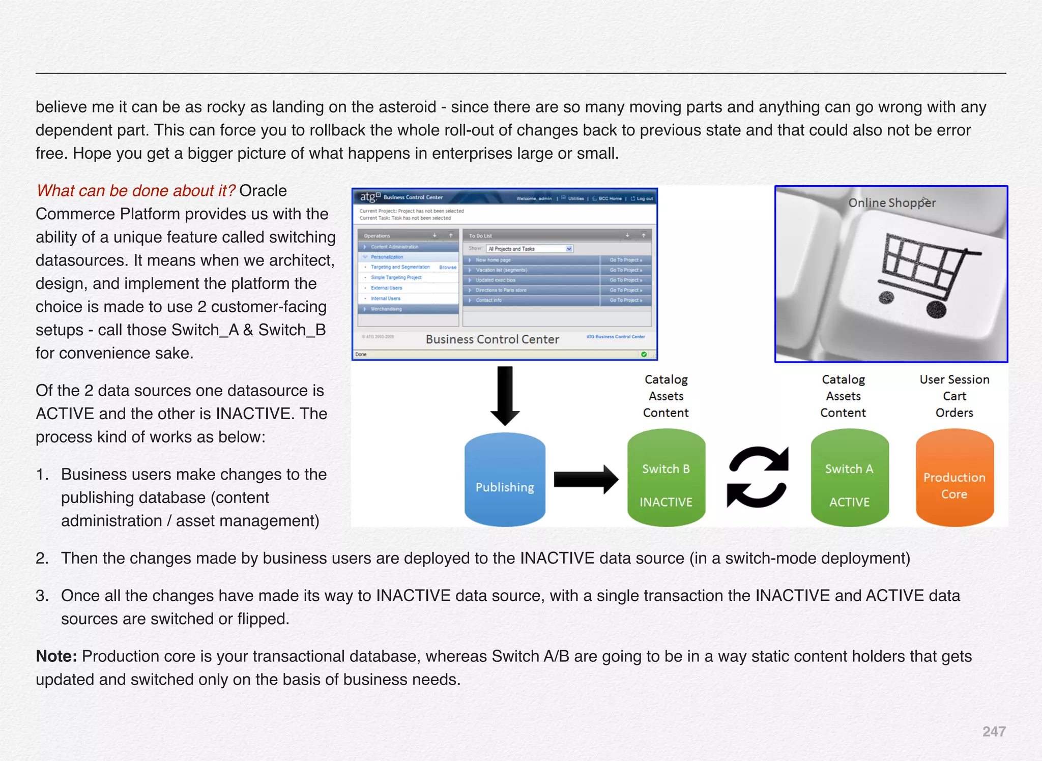 247
believe me it can be as rocky as landing on the asteroid - since there are so many moving parts and anything can go wrong with any
dependent part. This can force you to rollback the whole roll-out of changes back to previous state and that could also not be error
free. Hope you get a bigger picture of what happens in enterprises large or small.
What can be done about it? Oracle
Commerce Platform provides us with the
ability of a unique feature called switching
datasources. It means when we architect,
design, and implement the platform the
choice is made to use 2 customer-facing
setups - call those Switch_A & Switch_B
for convenience sake.
Of the 2 data sources one datasource is
ACTIVE and the other is INACTIVE. The
process kind of works as below:
1. Business users make changes to the
publishing database (content
administration / asset management)
2. Then the changes made by business users are deployed to the INACTIVE data source (in a switch-mode deployment)
3. Once all the changes have made its way to INACTIVE data source, with a single transaction the INACTIVE and ACTIVE data
sources are switched or ﬂipped.
Note: Production core is your transactional database, whereas Switch A/B are going to be in a way static content holders that gets
updated and switched only on the basis of business needs.
 