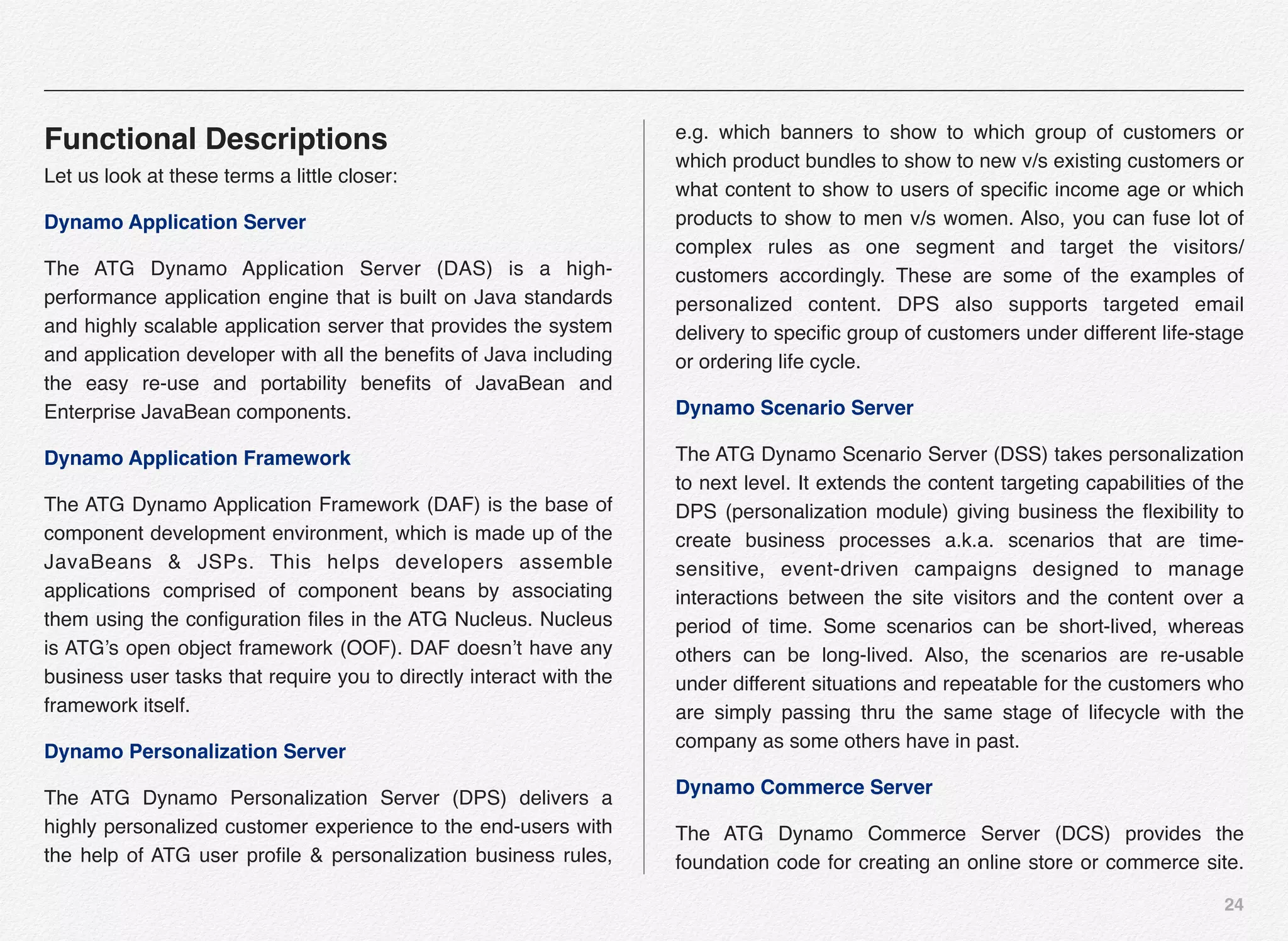 24
Functional Descriptions
Let us look at these terms a little closer:
Dynamo Application Server
The ATG Dynamo Application Server (DAS) is a high-
performance application engine that is built on Java standards
and highly scalable application server that provides the system
and application developer with all the beneﬁts of Java including
the easy re-use and portability beneﬁts of JavaBean and
Enterprise JavaBean components.
Dynamo Application Framework
The ATG Dynamo Application Framework (DAF) is the base of
component development environment, which is made up of the
JavaBeans & JSPs. This helps developers assemble
applications comprised of component beans by associating
them using the conﬁguration ﬁles in the ATG Nucleus. Nucleus
is ATG’s open object framework (OOF). DAF doesn’t have any
business user tasks that require you to directly interact with the
framework itself.
Dynamo Personalization Server
The ATG Dynamo Personalization Server (DPS) delivers a
highly personalized customer experience to the end-users with
the help of ATG user proﬁle & personalization business rules,
e.g. which banners to show to which group of customers or
which product bundles to show to new v/s existing customers or
what content to show to users of speciﬁc income age or which
products to show to men v/s women. Also, you can fuse lot of
complex rules as one segment and target the visitors/
customers accordingly. These are some of the examples of
personalized content. DPS also supports targeted email
delivery to speciﬁc group of customers under different life-stage
or ordering life cycle.
Dynamo Scenario Server
The ATG Dynamo Scenario Server (DSS) takes personalization
to next level. It extends the content targeting capabilities of the
DPS (personalization module) giving business the ﬂexibility to
create business processes a.k.a. scenarios that are time-
sensitive, event-driven campaigns designed to manage
interactions between the site visitors and the content over a
period of time. Some scenarios can be short-lived, whereas
others can be long-lived. Also, the scenarios are re-usable
under different situations and repeatable for the customers who
are simply passing thru the same stage of lifecycle with the
company as some others have in past.
Dynamo Commerce Server
The ATG Dynamo Commerce Server (DCS) provides the
foundation code for creating an online store or commerce site.
 