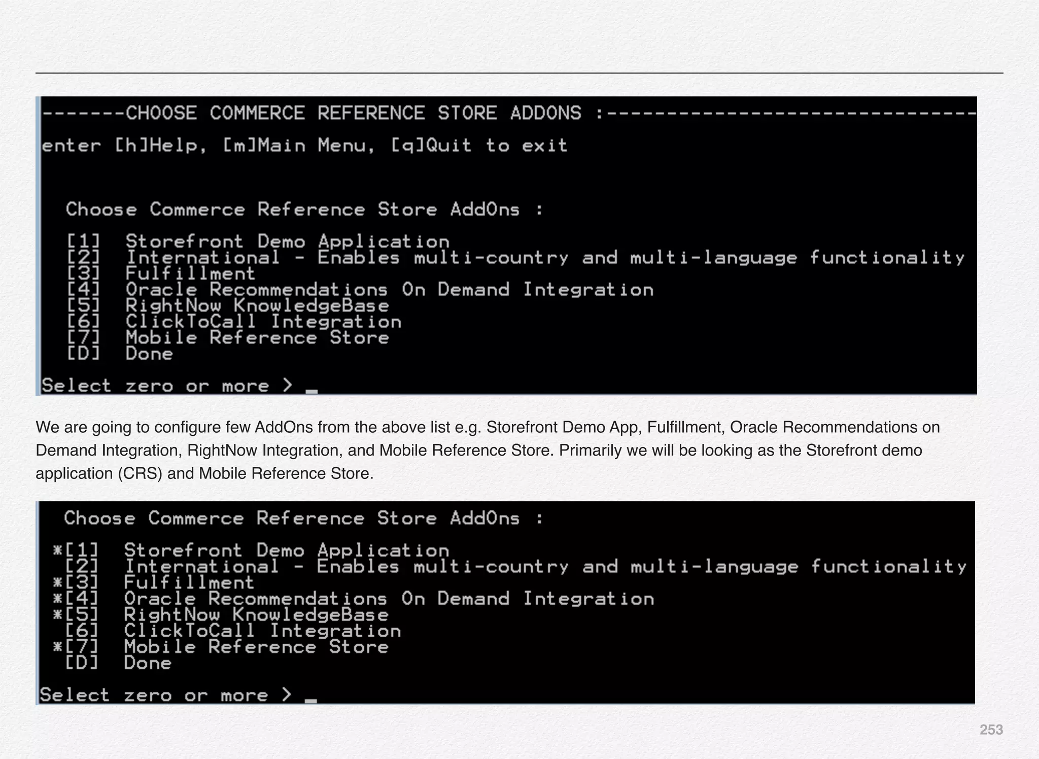 253
We are going to conﬁgure few AddOns from the above list e.g. Storefront Demo App, Fulﬁllment, Oracle Recommendations on
Demand Integration, RightNow Integration, and Mobile Reference Store. Primarily we will be looking as the Storefront demo
application (CRS) and Mobile Reference Store.
 