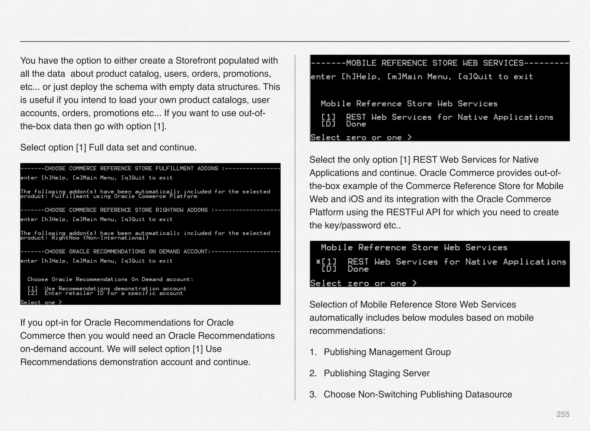 255
You have the option to either create a Storefront populated with
all the data about product catalog, users, orders, promotions,
etc... or just deploy the schema with empty data structures. This
is useful if you intend to load your own product catalogs, user
accounts, orders, promotions etc... If you want to use out-of-
the-box data then go with option [1].
Select option [1] Full data set and continue.
If you opt-in for Oracle Recommendations for Oracle
Commerce then you would need an Oracle Recommendations
on-demand account. We will select option [1] Use
Recommendations demonstration account and continue.
Select the only option [1] REST Web Services for Native
Applications and continue. Oracle Commerce provides out-of-
the-box example of the Commerce Reference Store for Mobile
Web and iOS and its integration with the Oracle Commerce
Platform using the RESTFul API for which you need to create
the key/password etc..
Selection of Mobile Reference Store Web Services
automatically includes below modules based on mobile
recommendations:
1. Publishing Management Group
2. Publishing Staging Server
3. Choose Non-Switching Publishing Datasource
 