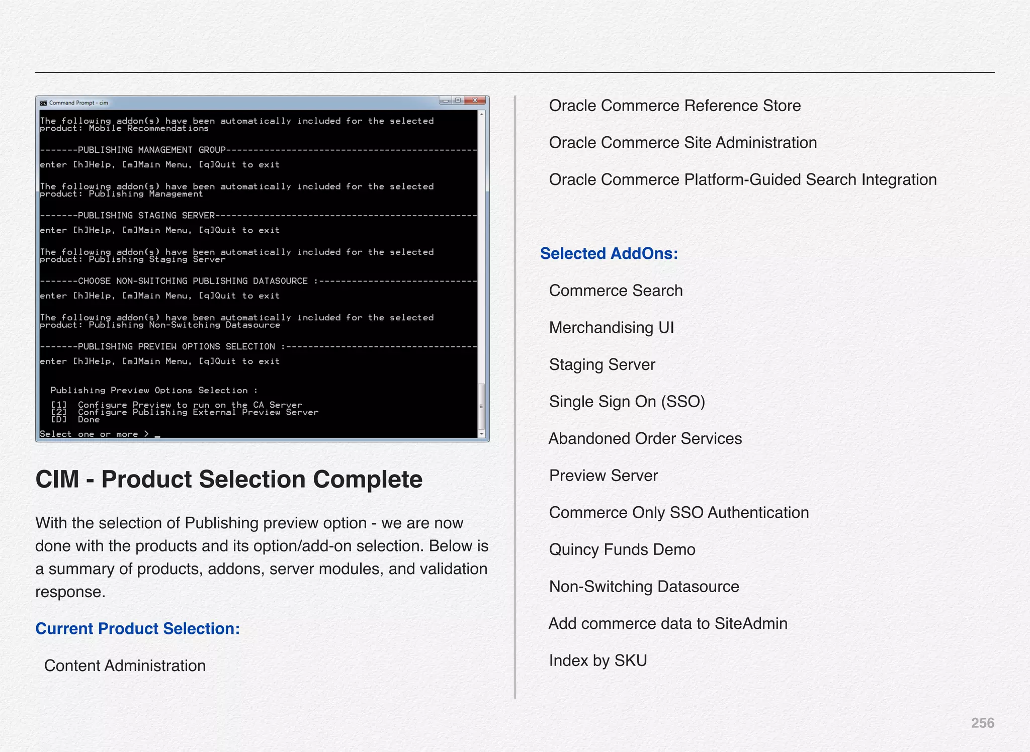 256
CIM - Product Selection Complete
With the selection of Publishing preview option - we are now
done with the products and its option/add-on selection. Below is
a summary of products, addons, server modules, and validation
response.
Current Product Selection:
  Content Administration
  Oracle Commerce Reference Store
  Oracle Commerce Site Administration
  Oracle Commerce Platform-Guided Search Integration
Selected AddOns:
  Commerce Search
  Merchandising UI
  Staging Server
  Single Sign On (SSO)
  Abandoned Order Services
  Preview Server
  Commerce Only SSO Authentication
  Quincy Funds Demo
  Non-Switching Datasource
  Add commerce data to SiteAdmin
  Index by SKU
 