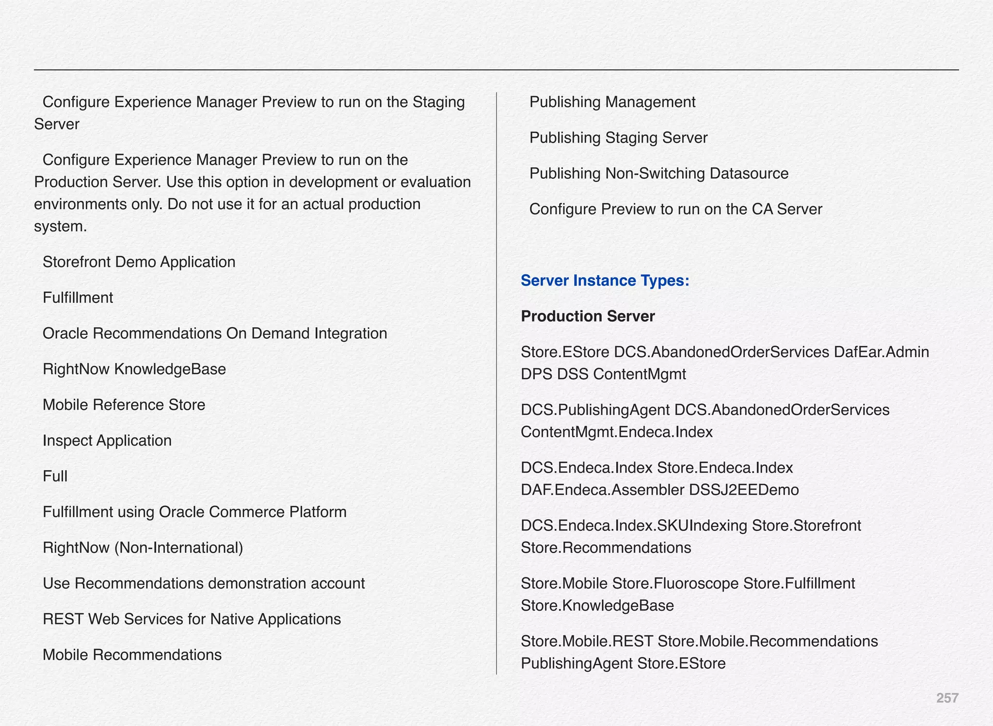 257
  Conﬁgure Experience Manager Preview to run on the Staging
Server
  Conﬁgure Experience Manager Preview to run on the
Production Server. Use this option in development or evaluation
environments only. Do not use it for an actual production
system.
  Storefront Demo Application
  Fulﬁllment
  Oracle Recommendations On Demand Integration
  RightNow KnowledgeBase
  Mobile Reference Store
  Inspect Application
  Full
  Fulﬁllment using Oracle Commerce Platform
  RightNow (Non-International)
  Use Recommendations demonstration account
  REST Web Services for Native Applications
  Mobile Recommendations
  Publishing Management
  Publishing Staging Server
  Publishing Non-Switching Datasource
  Conﬁgure Preview to run on the CA Server
Server Instance Types:
Production Server
Store.EStore DCS.AbandonedOrderServices DafEar.Admin
DPS DSS ContentMgmt
DCS.PublishingAgent DCS.AbandonedOrderServices
ContentMgmt.Endeca.Index
DCS.Endeca.Index Store.Endeca.Index
DAF.Endeca.Assembler DSSJ2EEDemo
DCS.Endeca.Index.SKUIndexing Store.Storefront
Store.Recommendations
Store.Mobile Store.Fluoroscope Store.Fulﬁllment
Store.KnowledgeBase
Store.Mobile.REST Store.Mobile.Recommendations
PublishingAgent Store.EStore
 
