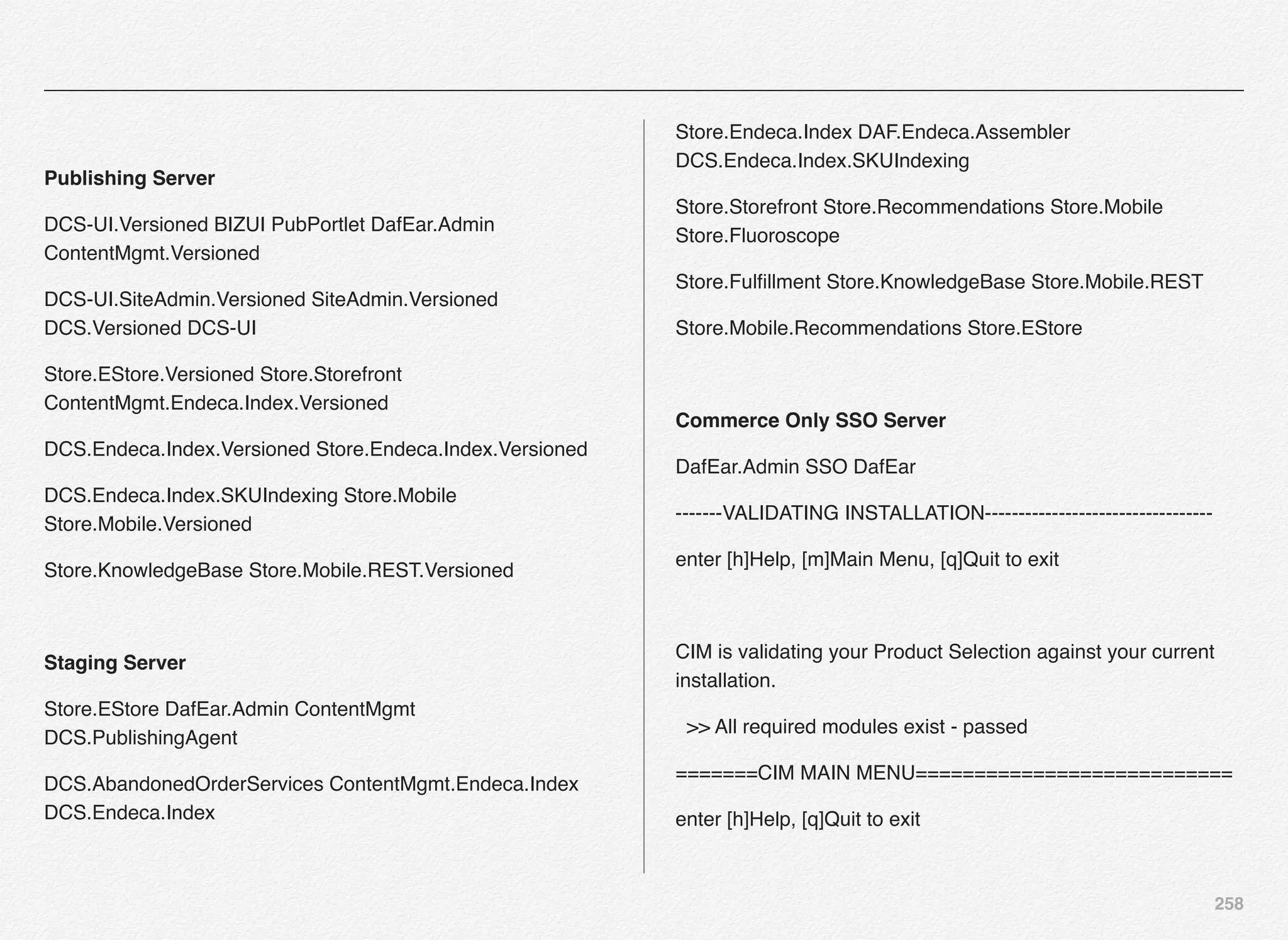 258
Publishing Server
DCS-UI.Versioned BIZUI PubPortlet DafEar.Admin
ContentMgmt.Versioned
DCS-UI.SiteAdmin.Versioned SiteAdmin.Versioned
DCS.Versioned DCS-UI
Store.EStore.Versioned Store.Storefront
ContentMgmt.Endeca.Index.Versioned
DCS.Endeca.Index.Versioned Store.Endeca.Index.Versioned
DCS.Endeca.Index.SKUIndexing Store.Mobile
Store.Mobile.Versioned
Store.KnowledgeBase Store.Mobile.REST.Versioned
Staging Server
Store.EStore DafEar.Admin ContentMgmt
DCS.PublishingAgent
DCS.AbandonedOrderServices ContentMgmt.Endeca.Index
DCS.Endeca.Index
Store.Endeca.Index DAF.Endeca.Assembler
DCS.Endeca.Index.SKUIndexing
Store.Storefront Store.Recommendations Store.Mobile
Store.Fluoroscope
Store.Fulﬁllment Store.KnowledgeBase Store.Mobile.REST
Store.Mobile.Recommendations Store.EStore
 
Commerce Only SSO Server
DafEar.Admin SSO DafEar
-------VALIDATING INSTALLATION----------------------------------
enter [h]Help, [m]Main Menu, [q]Quit to exit
CIM is validating your Product Selection against your current
installation.
  >> All required modules exist - passed
=======CIM MAIN MENU===========================
enter [h]Help, [q]Quit to exit
 