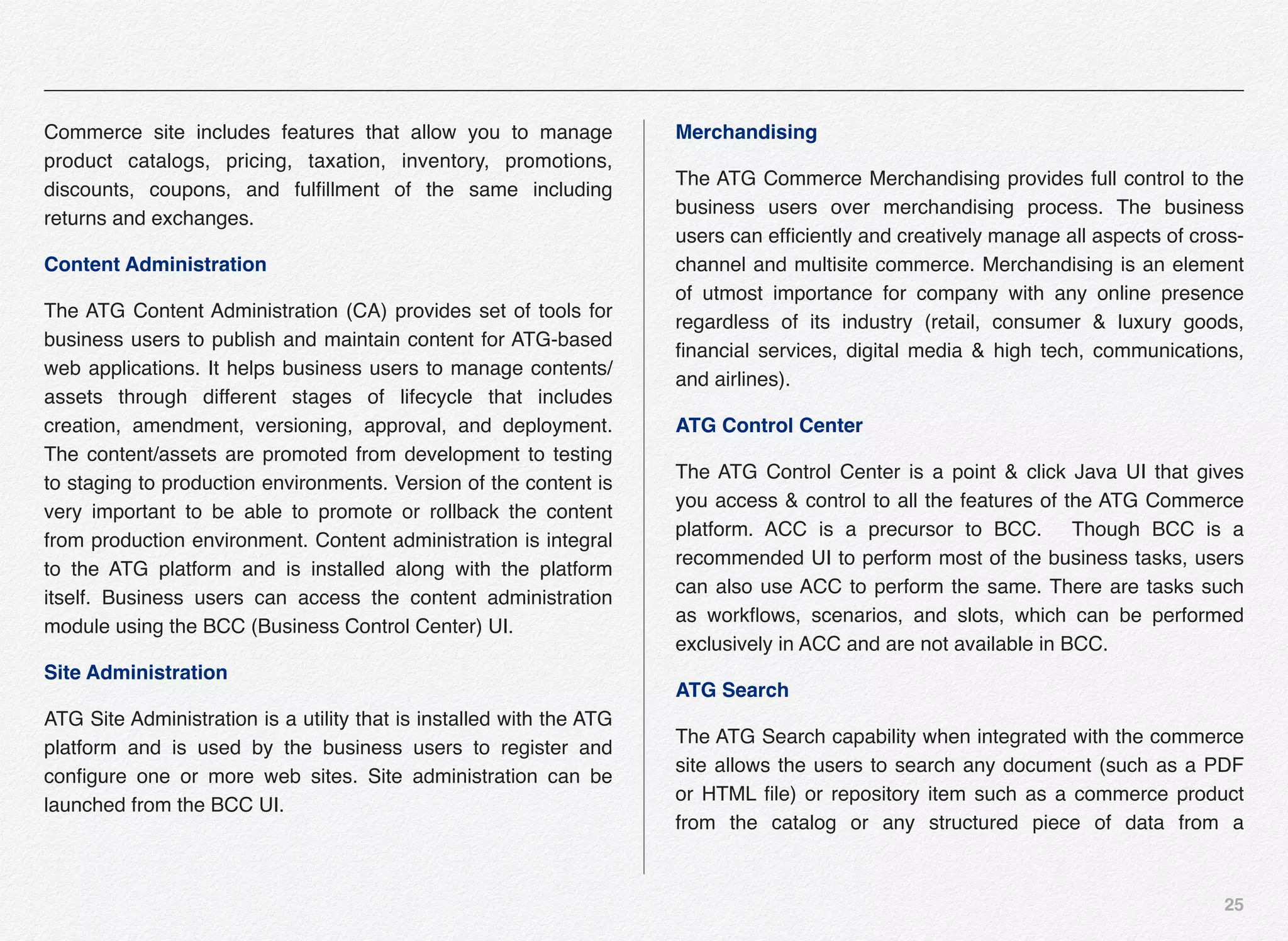 25
Commerce site includes features that allow you to manage
product catalogs, pricing, taxation, inventory, promotions,
discounts, coupons, and fulﬁllment of the same including
returns and exchanges.
Content Administration
The ATG Content Administration (CA) provides set of tools for
business users to publish and maintain content for ATG-based
web applications. It helps business users to manage contents/
assets through different stages of lifecycle that includes
creation, amendment, versioning, approval, and deployment.
The content/assets are promoted from development to testing
to staging to production environments. Version of the content is
very important to be able to promote or rollback the content
from production environment. Content administration is integral
to the ATG platform and is installed along with the platform
itself. Business users can access the content administration
module using the BCC (Business Control Center) UI.
Site Administration
ATG Site Administration is a utility that is installed with the ATG
platform and is used by the business users to register and
conﬁgure one or more web sites. Site administration can be
launched from the BCC UI.
Merchandising
The ATG Commerce Merchandising provides full control to the
business users over merchandising process. The business
users can efﬁciently and creatively manage all aspects of cross-
channel and multisite commerce. Merchandising is an element
of utmost importance for company with any online presence
regardless of its industry (retail, consumer & luxury goods,
ﬁnancial services, digital media & high tech, communications,
and airlines).
ATG Control Center
The ATG Control Center is a point & click Java UI that gives
you access & control to all the features of the ATG Commerce
platform. ACC is a precursor to BCC. Though BCC is a
recommended UI to perform most of the business tasks, users
can also use ACC to perform the same. There are tasks such
as workﬂows, scenarios, and slots, which can be performed
exclusively in ACC and are not available in BCC.
ATG Search
The ATG Search capability when integrated with the commerce
site allows the users to search any document (such as a PDF
or HTML ﬁle) or repository item such as a commerce product
from the catalog or any structured piece of data from a
 