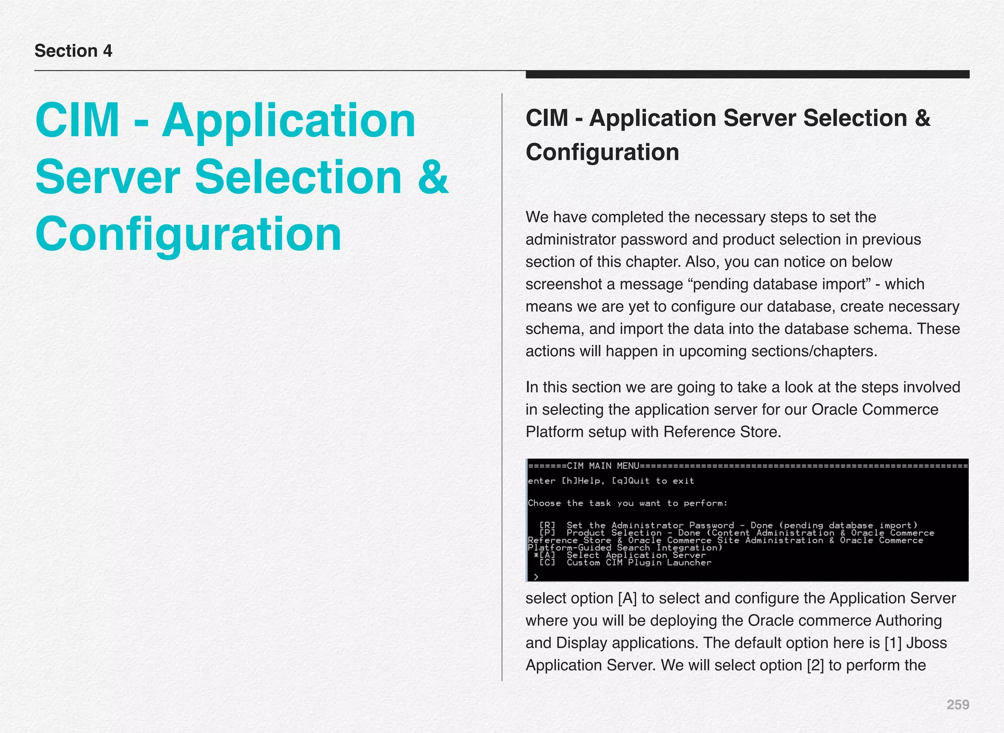 259
CIM - Application Server Selection &
Conﬁguration
We have completed the necessary steps to set the
administrator password and product selection in previous
section of this chapter. Also, you can notice on below
screenshot a message “pending database import” - which
means we are yet to conﬁgure our database, create necessary
schema, and import the data into the database schema. These
actions will happen in upcoming sections/chapters.
In this section we are going to take a look at the steps involved
in selecting the application server for our Oracle Commerce
Platform setup with Reference Store.
select option [A] to select and conﬁgure the Application Server
where you will be deploying the Oracle commerce Authoring
and Display applications. The default option here is [1] Jboss
Application Server. We will select option [2] to perform the
Section 4
CIM - Application
Server Selection &
Conﬁguration
 