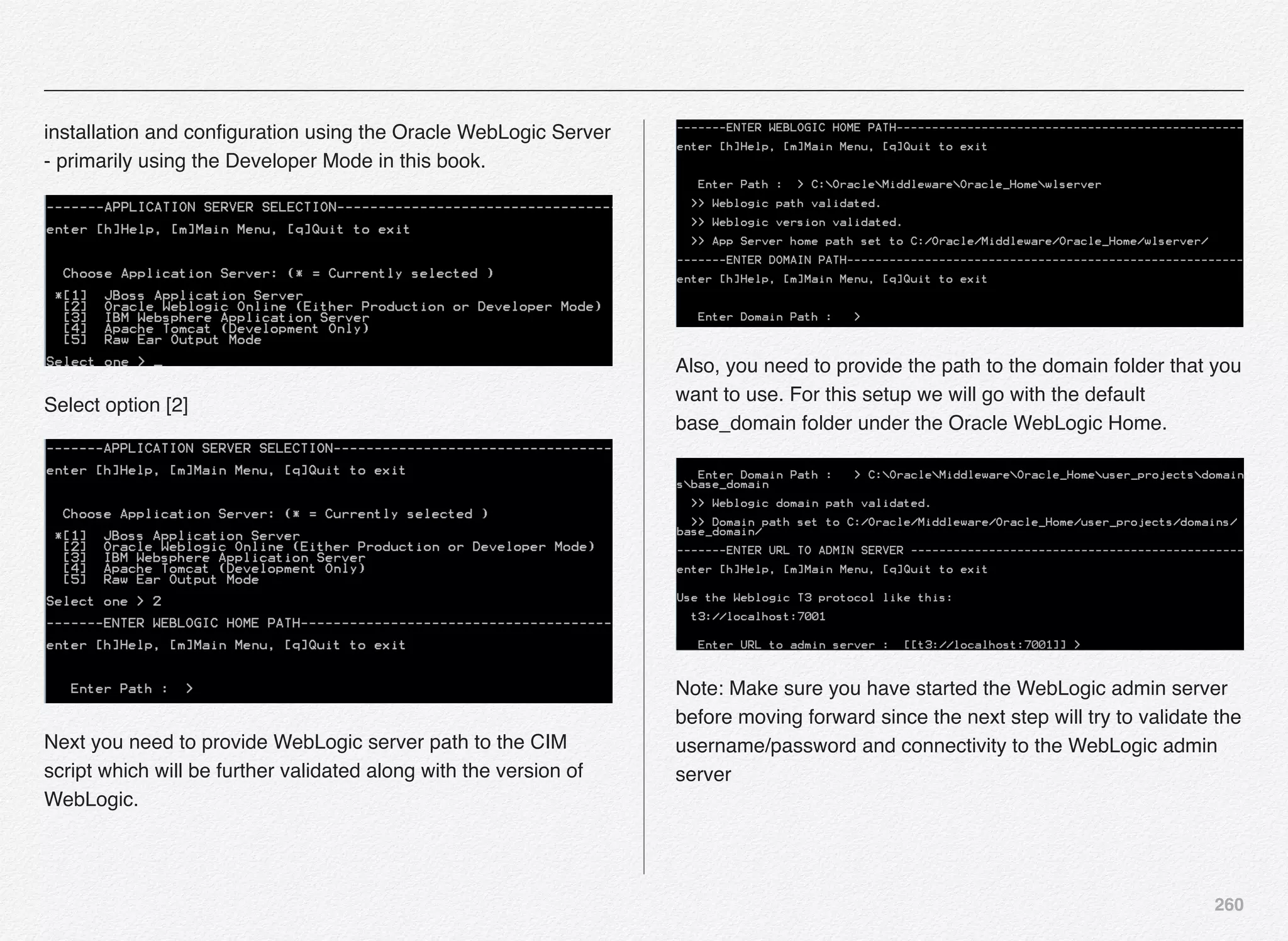 260
installation and conﬁguration using the Oracle WebLogic Server
- primarily using the Developer Mode in this book.
Select option [2]
Next you need to provide WebLogic server path to the CIM
script which will be further validated along with the version of
WebLogic.
Also, you need to provide the path to the domain folder that you
want to use. For this setup we will go with the default
base_domain folder under the Oracle WebLogic Home.
Note: Make sure you have started the WebLogic admin server
before moving forward since the next step will try to validate the
username/password and connectivity to the WebLogic admin
server
 