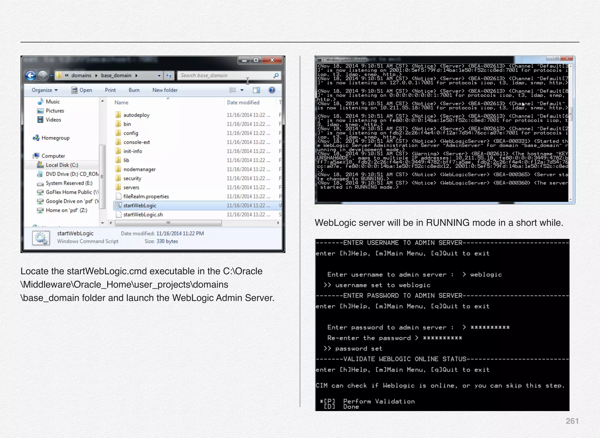 261
Locate the startWebLogic.cmd executable in the C:Oracle
MiddlewareOracle_Homeuser_projectsdomains
base_domain folder and launch the WebLogic Admin Server.
WebLogic server will be in RUNNING mode in a short while.
 