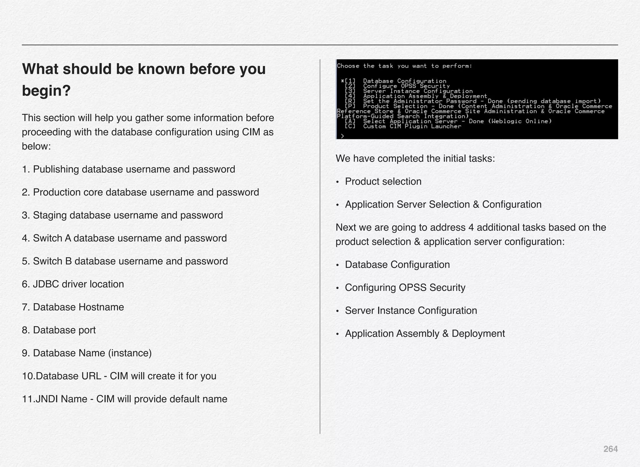 264
What should be known before you
begin?
This section will help you gather some information before
proceeding with the database conﬁguration using CIM as
below:
1. Publishing database username and password
2. Production core database username and password
3. Staging database username and password
4. Switch A database username and password
5. Switch B database username and password
6. JDBC driver location
7. Database Hostname
8. Database port
9. Database Name (instance)
10.Database URL - CIM will create it for you
11.JNDI Name - CIM will provide default name
We have completed the initial tasks:
• Product selection
• Application Server Selection & Conﬁguration
Next we are going to address 4 additional tasks based on the
product selection & application server conﬁguration:
• Database Conﬁguration
• Conﬁguring OPSS Security
• Server Instance Conﬁguration
• Application Assembly & Deployment
 