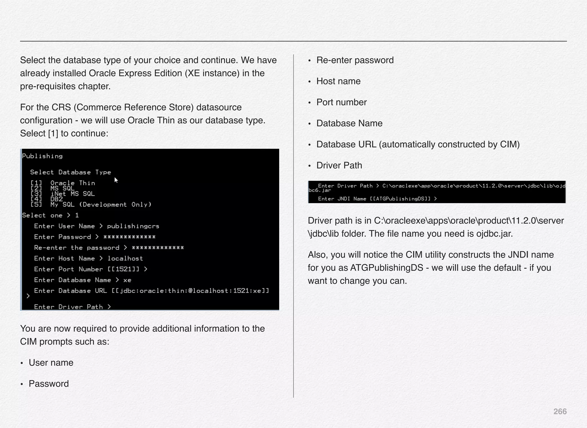 266
Select the database type of your choice and continue. We have
already installed Oracle Express Edition (XE instance) in the
pre-requisites chapter.
For the CRS (Commerce Reference Store) datasource
conﬁguration - we will use Oracle Thin as our database type.
Select [1] to continue:
You are now required to provide additional information to the
CIM prompts such as:
• User name
• Password
• Re-enter password
• Host name
• Port number
• Database Name
• Database URL (automatically constructed by CIM)
• Driver Path
Driver path is in C:oracleexeappsoracleproduct11.2.0server
jdbclib folder. The ﬁle name you need is ojdbc.jar.
Also, you will notice the CIM utility constructs the JNDI name
for you as ATGPublishingDS - we will use the default - if you
want to change you can.
 