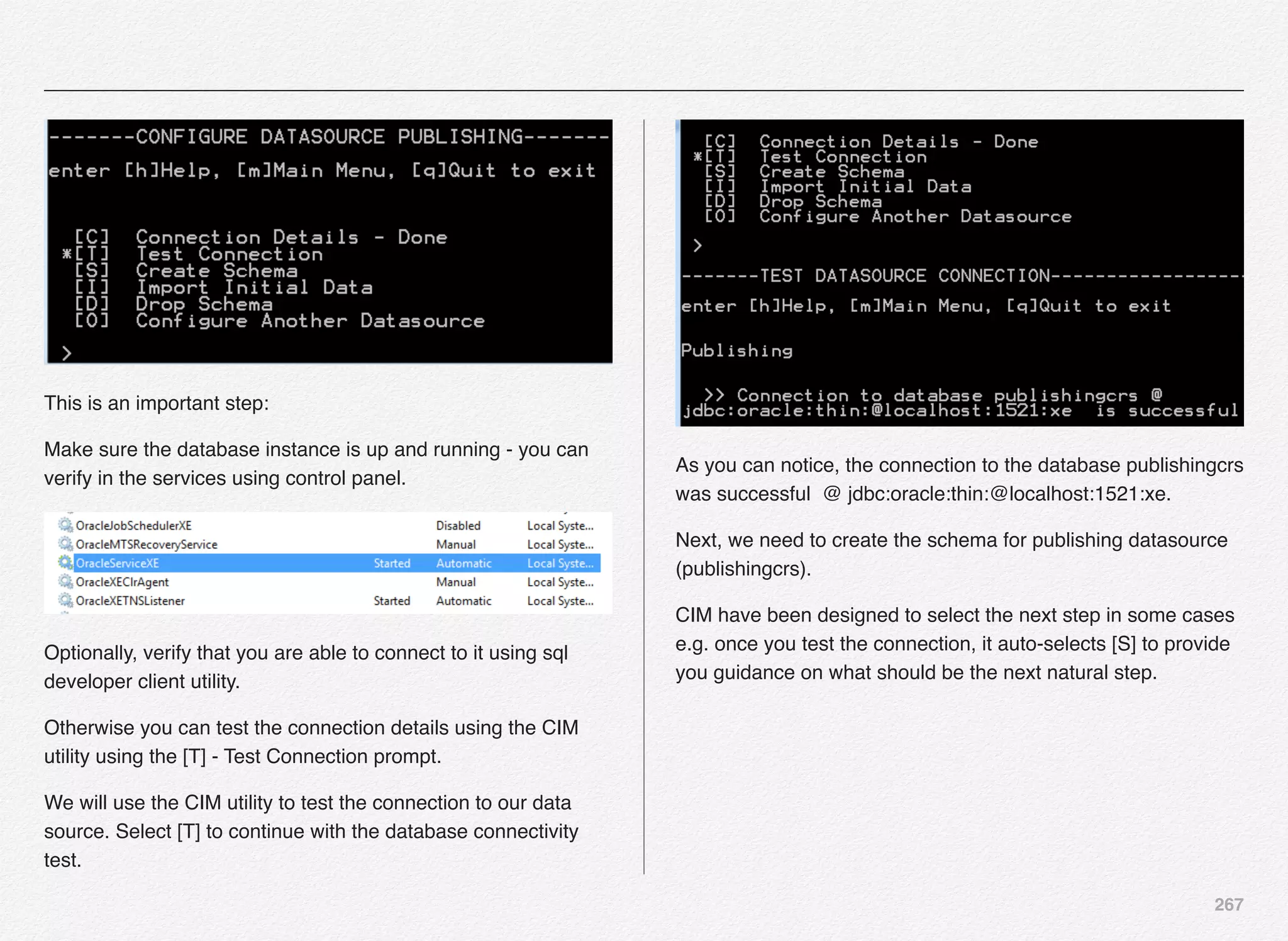 267
This is an important step:
Make sure the database instance is up and running - you can
verify in the services using control panel.
Optionally, verify that you are able to connect to it using sql
developer client utility.
Otherwise you can test the connection details using the CIM
utility using the [T] - Test Connection prompt.
We will use the CIM utility to test the connection to our data
source. Select [T] to continue with the database connectivity
test.
As you can notice, the connection to the database publishingcrs
was successful @ jdbc:oracle:thin:@localhost:1521:xe.
Next, we need to create the schema for publishing datasource
(publishingcrs).
CIM have been designed to select the next step in some cases
e.g. once you test the connection, it auto-selects [S] to provide
you guidance on what should be the next natural step.
 