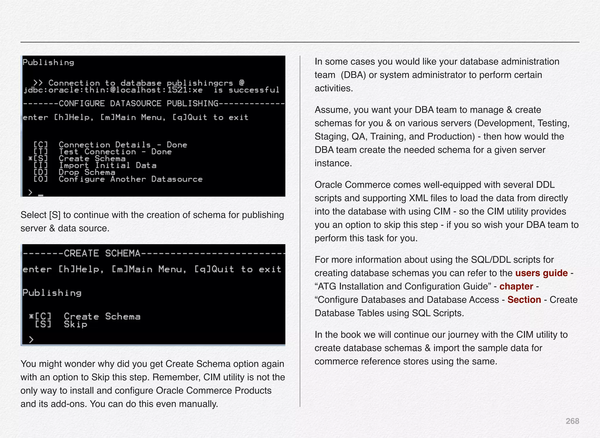 268
Select [S] to continue with the creation of schema for publishing
server & data source.
You might wonder why did you get Create Schema option again
with an option to Skip this step. Remember, CIM utility is not the
only way to install and conﬁgure Oracle Commerce Products
and its add-ons. You can do this even manually.
In some cases you would like your database administration
team (DBA) or system administrator to perform certain
activities.
Assume, you want your DBA team to manage & create
schemas for you & on various servers (Development, Testing,
Staging, QA, Training, and Production) - then how would the
DBA team create the needed schema for a given server
instance.
Oracle Commerce comes well-equipped with several DDL
scripts and supporting XML ﬁles to load the data from directly
into the database with using CIM - so the CIM utility provides
you an option to skip this step - if you so wish your DBA team to
perform this task for you.
For more information about using the SQL/DDL scripts for
creating database schemas you can refer to the users guide -
“ATG Installation and Conﬁguration Guide” - chapter -
“Conﬁgure Databases and Database Access - Section - Create
Database Tables using SQL Scripts.
In the book we will continue our journey with the CIM utility to
create database schemas & import the sample data for
commerce reference stores using the same.
 