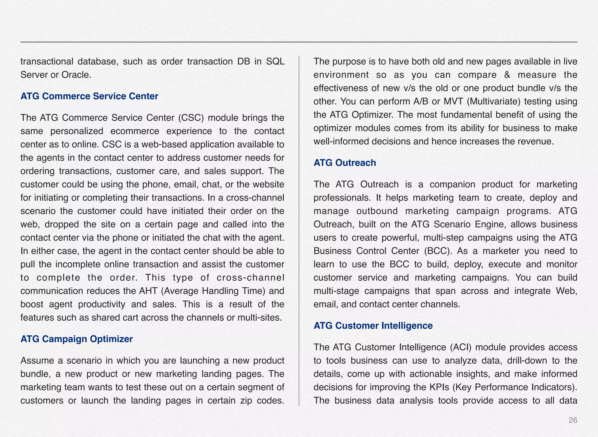 26
transactional database, such as order transaction DB in SQL
Server or Oracle.
ATG Commerce Service Center
The ATG Commerce Service Center (CSC) module brings the
same personalized ecommerce experience to the contact
center as to online. CSC is a web-based application available to
the agents in the contact center to address customer needs for
ordering transactions, customer care, and sales support. The
customer could be using the phone, email, chat, or the website
for initiating or completing their transactions. In a cross-channel
scenario the customer could have initiated their order on the
web, dropped the site on a certain page and called into the
contact center via the phone or initiated the chat with the agent.
In either case, the agent in the contact center should be able to
pull the incomplete online transaction and assist the customer
to complete the order. This type of cross-channel
communication reduces the AHT (Average Handling Time) and
boost agent productivity and sales. This is a result of the
features such as shared cart across the channels or multi-sites.
ATG Campaign Optimizer
Assume a scenario in which you are launching a new product
bundle, a new product or new marketing landing pages. The
marketing team wants to test these out on a certain segment of
customers or launch the landing pages in certain zip codes.
The purpose is to have both old and new pages available in live
environment so as you can compare & measure the
effectiveness of new v/s the old or one product bundle v/s the
other. You can perform A/B or MVT (Multivariate) testing using
the ATG Optimizer. The most fundamental beneﬁt of using the
optimizer modules comes from its ability for business to make
well-informed decisions and hence increases the revenue.
ATG Outreach
The ATG Outreach is a companion product for marketing
professionals. It helps marketing team to create, deploy and
manage outbound marketing campaign programs. ATG
Outreach, built on the ATG Scenario Engine, allows business
users to create powerful, multi-step campaigns using the ATG
Business Control Center (BCC). As a marketer you need to
learn to use the BCC to build, deploy, execute and monitor
customer service and marketing campaigns. You can build
multi-stage campaigns that span across and integrate Web,
email, and contact center channels.
ATG Customer Intelligence
The ATG Customer Intelligence (ACI) module provides access
to tools business can use to analyze data, drill-down to the
details, come up with actionable insights, and make informed
decisions for improving the KPIs (Key Performance Indicators).
The business data analysis tools provide access to all data
 