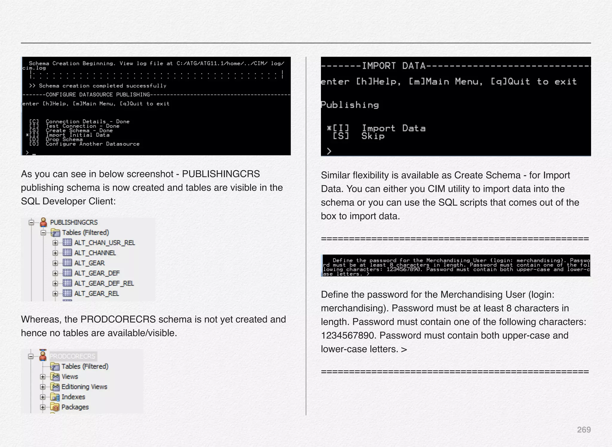 269
As you can see in below screenshot - PUBLISHINGCRS
publishing schema is now created and tables are visible in the
SQL Developer Client:
Whereas, the PRODCORECRS schema is not yet created and
hence no tables are available/visible.
Similar ﬂexibility is available as Create Schema - for Import
Data. You can either you CIM utility to import data into the
schema or you can use the SQL scripts that comes out of the
box to import data.
================================================
Deﬁne the password for the Merchandising User (login:
merchandising). Password must be at least 8 characters in
length. Password must contain one of the following characters:
1234567890. Password must contain both upper-case and
lower-case letters. >
================================================
 