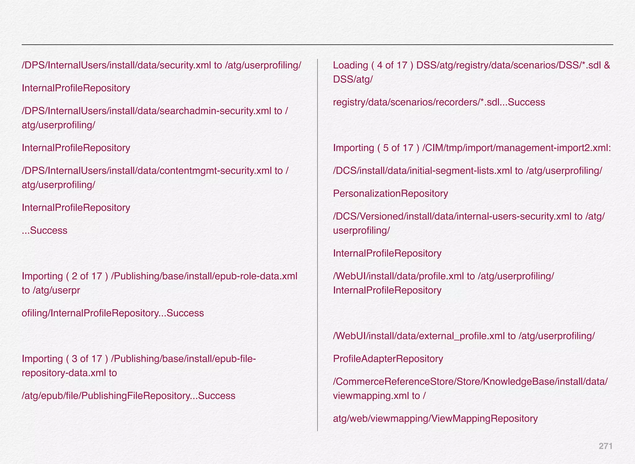 271
/DPS/InternalUsers/install/data/security.xml to /atg/userproﬁling/
InternalProﬁleRepository
/DPS/InternalUsers/install/data/searchadmin-security.xml to /
atg/userproﬁling/
InternalProﬁleRepository
/DPS/InternalUsers/install/data/contentmgmt-security.xml to /
atg/userproﬁling/
InternalProﬁleRepository
...Success
Importing ( 2 of 17 ) /Publishing/base/install/epub-role-data.xml
to /atg/userpr
oﬁling/InternalProﬁleRepository...Success
Importing ( 3 of 17 ) /Publishing/base/install/epub-ﬁle-
repository-data.xml to
/atg/epub/ﬁle/PublishingFileRepository...Success
Loading ( 4 of 17 ) DSS/atg/registry/data/scenarios/DSS/*.sdl &
DSS/atg/
registry/data/scenarios/recorders/*.sdl...Success
Importing ( 5 of 17 ) /CIM/tmp/import/management-import2.xml:
/DCS/install/data/initial-segment-lists.xml to /atg/userproﬁling/
PersonalizationRepository
/DCS/Versioned/install/data/internal-users-security.xml to /atg/
userproﬁling/
InternalProﬁleRepository
/WebUI/install/data/proﬁle.xml to /atg/userproﬁling/
InternalProﬁleRepository
/WebUI/install/data/external_proﬁle.xml to /atg/userproﬁling/
ProﬁleAdapterRepository
/CommerceReferenceStore/Store/KnowledgeBase/install/data/
viewmapping.xml to /
atg/web/viewmapping/ViewMappingRepository
 