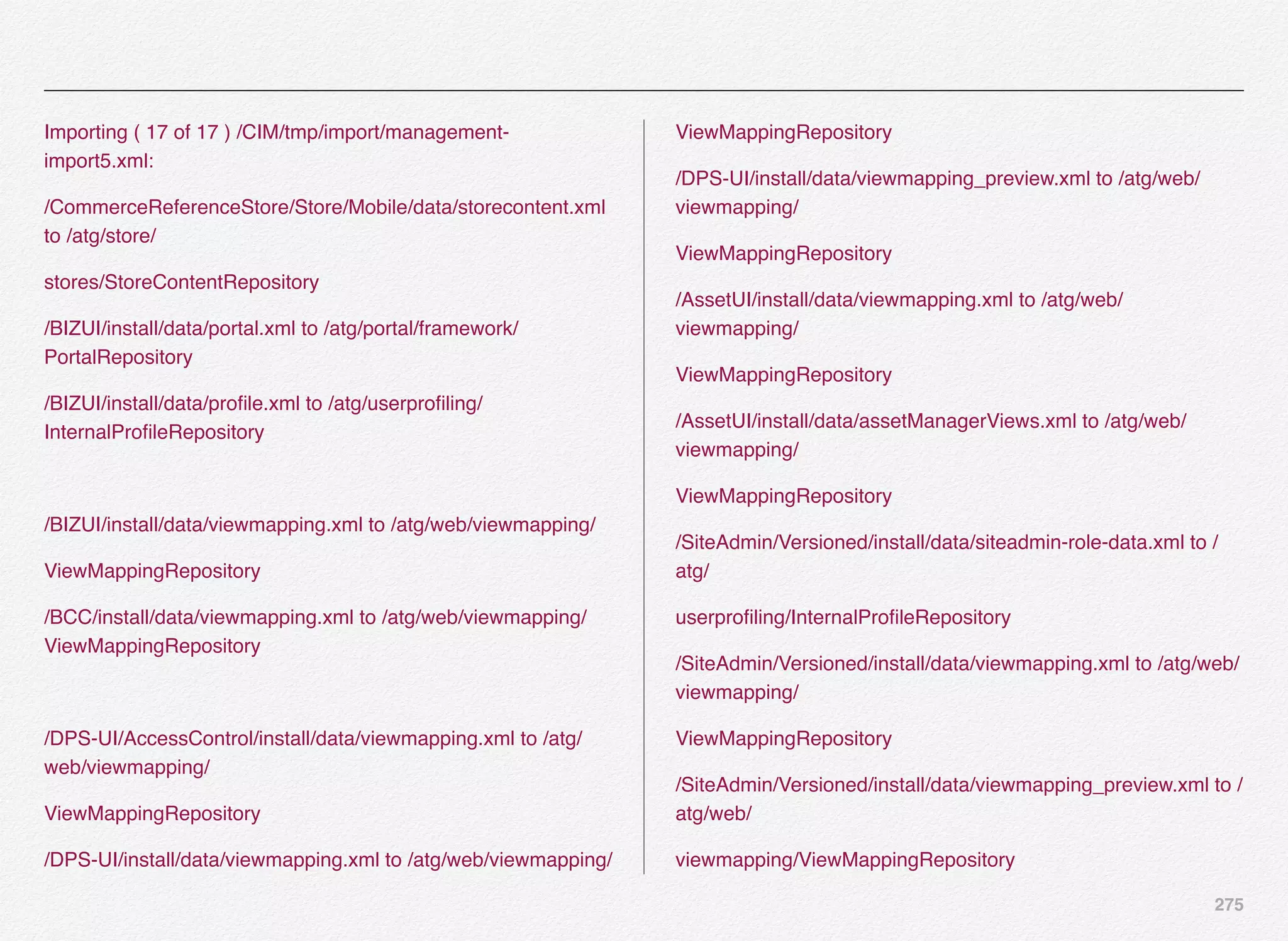 275
Importing ( 17 of 17 ) /CIM/tmp/import/management-
import5.xml:
/CommerceReferenceStore/Store/Mobile/data/storecontent.xml
to /atg/store/
stores/StoreContentRepository
/BIZUI/install/data/portal.xml to /atg/portal/framework/
PortalRepository
/BIZUI/install/data/proﬁle.xml to /atg/userproﬁling/
InternalProﬁleRepository
/BIZUI/install/data/viewmapping.xml to /atg/web/viewmapping/
ViewMappingRepository
/BCC/install/data/viewmapping.xml to /atg/web/viewmapping/
ViewMappingRepository
/DPS-UI/AccessControl/install/data/viewmapping.xml to /atg/
web/viewmapping/
ViewMappingRepository
/DPS-UI/install/data/viewmapping.xml to /atg/web/viewmapping/
ViewMappingRepository
/DPS-UI/install/data/viewmapping_preview.xml to /atg/web/
viewmapping/
ViewMappingRepository
/AssetUI/install/data/viewmapping.xml to /atg/web/
viewmapping/
ViewMappingRepository
/AssetUI/install/data/assetManagerViews.xml to /atg/web/
viewmapping/
ViewMappingRepository
/SiteAdmin/Versioned/install/data/siteadmin-role-data.xml to /
atg/
userproﬁling/InternalProﬁleRepository
/SiteAdmin/Versioned/install/data/viewmapping.xml to /atg/web/
viewmapping/
ViewMappingRepository
/SiteAdmin/Versioned/install/data/viewmapping_preview.xml to /
atg/web/
viewmapping/ViewMappingRepository
 