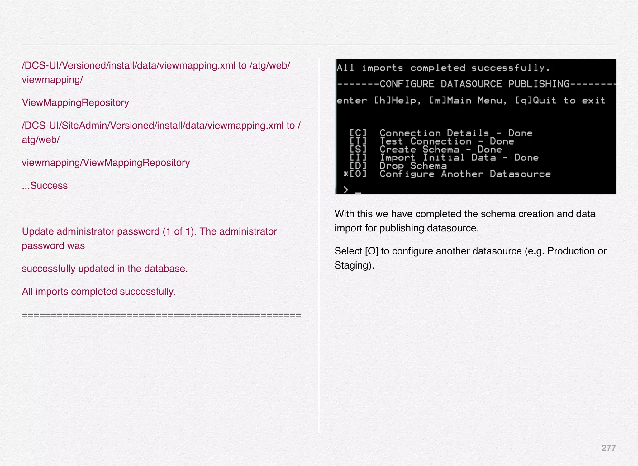 277
/DCS-UI/Versioned/install/data/viewmapping.xml to /atg/web/
viewmapping/
ViewMappingRepository
/DCS-UI/SiteAdmin/Versioned/install/data/viewmapping.xml to /
atg/web/
viewmapping/ViewMappingRepository
...Success
Update administrator password (1 of 1). The administrator
password was
successfully updated in the database.
All imports completed successfully.
================================================
With this we have completed the schema creation and data
import for publishing datasource.
Select [O] to conﬁgure another datasource (e.g. Production or
Staging).
 