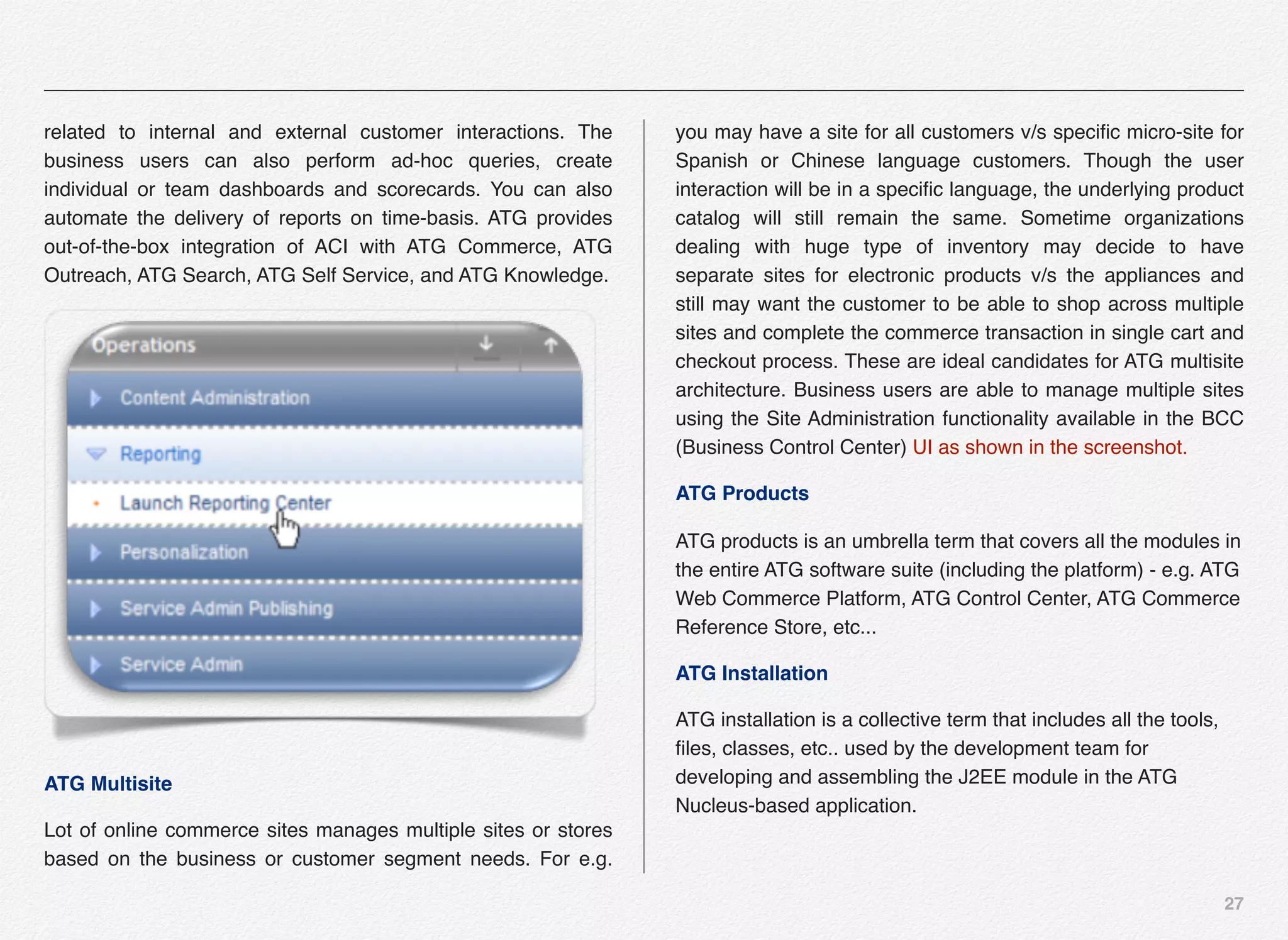 27
related to internal and external customer interactions. The
business users can also perform ad-hoc queries, create
individual or team dashboards and scorecards. You can also
automate the delivery of reports on time-basis. ATG provides
out-of-the-box integration of ACI with ATG Commerce, ATG
Outreach, ATG Search, ATG Self Service, and ATG Knowledge.
ATG Multisite
Lot of online commerce sites manages multiple sites or stores
based on the business or customer segment needs. For e.g.
you may have a site for all customers v/s speciﬁc micro-site for
Spanish or Chinese language customers. Though the user
interaction will be in a speciﬁc language, the underlying product
catalog will still remain the same. Sometime organizations
dealing with huge type of inventory may decide to have
separate sites for electronic products v/s the appliances and
still may want the customer to be able to shop across multiple
sites and complete the commerce transaction in single cart and
checkout process. These are ideal candidates for ATG multisite
architecture. Business users are able to manage multiple sites
using the Site Administration functionality available in the BCC
(Business Control Center) UI as shown in the screenshot.
ATG Products
ATG products is an umbrella term that covers all the modules in
the entire ATG software suite (including the platform) - e.g. ATG
Web Commerce Platform, ATG Control Center, ATG Commerce
Reference Store, etc...
ATG Installation
ATG installation is a collective term that includes all the tools,
ﬁles, classes, etc.. used by the development team for
developing and assembling the J2EE module in the ATG
Nucleus-based application.
 