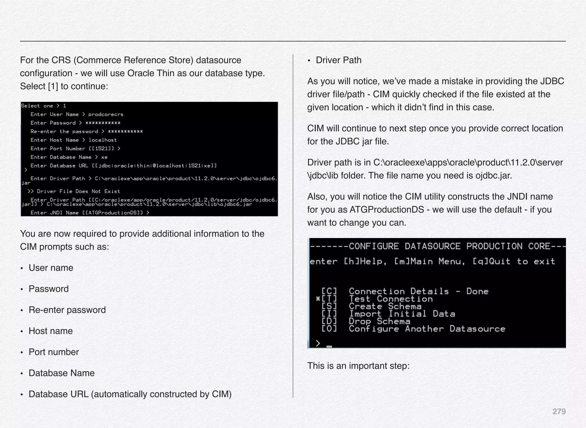 279
For the CRS (Commerce Reference Store) datasource
conﬁguration - we will use Oracle Thin as our database type.
Select [1] to continue:
You are now required to provide additional information to the
CIM prompts such as:
• User name
• Password
• Re-enter password
• Host name
• Port number
• Database Name
• Database URL (automatically constructed by CIM)
• Driver Path
As you will notice, we’ve made a mistake in providing the JDBC
driver ﬁle/path - CIM quickly checked if the ﬁle existed at the
given location - which it didn’t ﬁnd in this case.
CIM will continue to next step once you provide correct location
for the JDBC jar ﬁle.
Driver path is in C:oracleexeappsoracleproduct11.2.0server
jdbclib folder. The ﬁle name you need is ojdbc.jar.
Also, you will notice the CIM utility constructs the JNDI name
for you as ATGProductionDS - we will use the default - if you
want to change you can.
This is an important step:
 